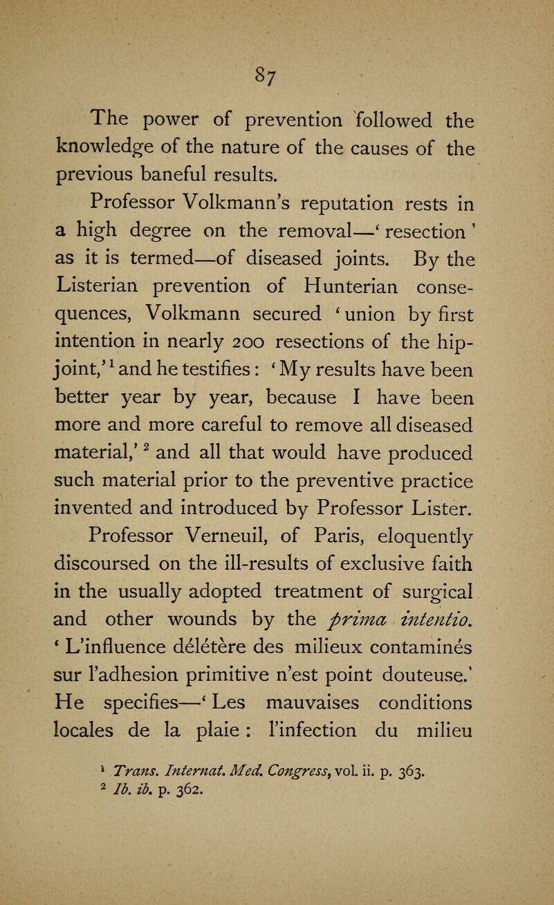 The power of prevention followed the knowledge of the nature of the causes of the previous baneful results. Professor Volkmann's reputation rests in a high degree on the removal—' resection' as it is termed—of diseased joints. By the Listerlan prevention of Hunterlan conse- quences, Volkmann secured ' union by first intention in nearly 200 resections of the hip- joint,' ^ and he testifies: * My results have been better year by year, because I have been more and more careful to remove all diseased material,' ^ and all that would have produced such material prior to the preventive practice invented and introduced by Professor Lister. Professor Verneuil, of Paris, eloquently discoursed on the ill-results of exclusive faith in the usually adopted treatment of surgical and other wounds by the prima intentio. * L'infiuence deletere des milieux contamlnes sur I'adhesion primitive n'est point douteuse.' He specifies—* Les mauvalses conditions locales de la plaie: I'lnfectlon du milieu * Trans. Internat. Med. Congress^ vol ii. p, 363. 2 lb. ib. p. 362.