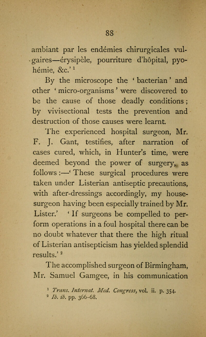 ss amblant par les endemies chirurgicales vul- gaires—erysipele, pourriture d'hopital, pyo- hemle, &c.' ^ By the microscope the * bacterian' and other ' micro-organisms ' were discovered to be the cause of those deadly conditions; by vivisectional tests the prevention and destruction of those causes were learnt. The experienced hospital surgeon, Mr. F. J. Gant, testifies, after narration of cases cured, which, in Hunter's time, were deemed beyond the power of surgery, as follows :—' These surgical procedures were taken under Listerian antiseptic precautions, with after-dressings accordingly, my house- surgeon having been especially trained by Mr. Lister.' ' If surgeons be compelled to per- form operations in a foul hospital there can be no doubt whatever that there the high ritual of Listerian antisepticism has yielded splendid results.' ^ The accomplished surgeon of Birmingham, Mr. Samuel Gamgee, in his communication ^ Trans. Internat. Med. Congress^ vol. ii. p. 354. 2 lb. ib. pp. 366-68.