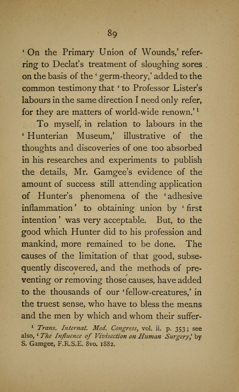 * On the Primary Union of Wounds/ refer- ring to Declat's treatment of sloughing sores on the basis of the * germ-theory,' added to the common testimony that ' to Professor Lister's labours in the same direction I need only refer, for they are matters of world-wide renown.' ^ To myself, in relation to labours in the * Hunterian Museum,' illustrative of the thoughts and discoveries of one too absorbed in his researches and experiments to publish the details, Mr. Gamgee's evidence of the amount of success still attending application of Hunter's phenomena of the 'adhesive inflammation' to obtaining union by ' first intention ' was very acceptable. But, to the good which Hunter did to his profession and mankind, more remained to be done. The causes of the limitation of that good, subse- quently discovered, and the methods of pre- venting or removing those causes, have added to the thousands of our 'fellow-creatures/ in the truest sense, who have to bless the means and the men by which and whom their suffer- ^ Trans, Intemat. Med. Co?igress, vol. ii. p. 353; see also, * The Infltience of Vivisection on Huvian Surgery I by S. Gamgee, F.R.S.E. 8vo. 1882.