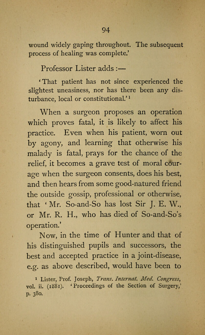 wound widely gaping throughout. The subsequent process of healing was complete.' Professor Lister adds :— *That patient has not since experienced the slightest uneasiness, nor has there been any dis- turbance, local or constitutional.' ^ When a surgeon proposes an operation which proves fatal, it is likely to affect his practice. Even when his patient, worn out by agony, and learning that otherwise his malady is fatal, prays for the chance of the relief, it becomes a grave test of moral cour- age when the surgeon consents, does his best, and then hears from some good-natured friend the outside gossip, professional or otherwise, that ' Mr. So-and-So has lost Sir J. E. W., or Mr. R. H., who has died of So-and-So's operation.* Now, in the time of Hunter and that of his distinguished pupils and successors, the best and accepted practice In a joint-disease, e.g. as above described, would have been to 1 Lister, Prof. Joseph, Tra7is. hiternat. Med. Congress, vol. ii. (1881). 'Proceedings of the Section of Surgery,' p. 380.