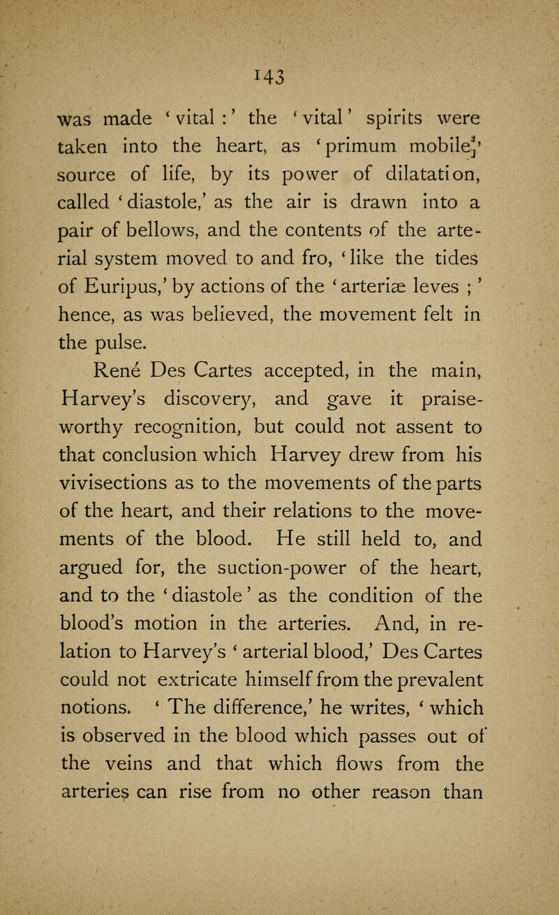 was made ' vital :' the ' vital' spirits were taken into the heart, as ' primum mobilej' source of life, by its power of dilatation, called ' diastole,' as the air is drawn into a pair of bellows, and the contents of the arte- rial system moved to and fro, ' like the tides of Euripus,' by actions of the 'arterise leves ;' hence, as was believed, the movement felt in the pulse. Rene Des Cartes accepted, in the main, Harvey's discovery, and gave it praise- worthy recognition, but could not assent to that conclusion which Harvey drew from his vivisections as to the movements of the parts of the heart, and their relations to the move- ments of the blood. He still held to, and argued for, the suction-power of the heart, and to the ' diastole' as the condition of the blood's motion in the arteries. And, in re- lation to Harvey's ' arterial blood,' Des Cartes could not extricate himself from the prevalent notions. * The difference,' he writes, ' which is observed in the blood which passes out of the veins and that which flows from the arteries can rise from no other reason than