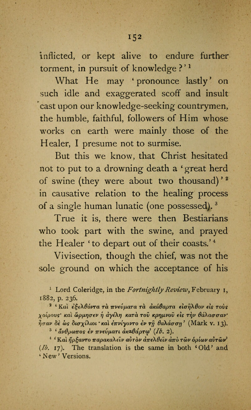 inflicted, or kept alive to endure further torment, in pursuit of knowledge ?' ^ What He may 'pronounce lastly' on such idle and exaggerated scoff and insult cast upon our knowledge-seeking countrymen, the humble, faithful, followers of Him whose works on earth were mainly those of the Healer, I presume not to surmise. But this we know, that Christ hesitated not to put to a drowning death a ' great herd of swine (they were about two thousand)'^ in causative relation to the healing process of a single human lunatic (one possessed). ^ True it is, there were then Bestiarians who took part with the swine, and prayed the Healer * to depart out of their coasts.'^ Vivisection, though the chief, was not the sole ground on which the acceptance of his ^ Lord Coleridge, in the Fortnightly Review, ¥Q\»:Vi2a-y i, 1882, p. 236. * ' Kut i^iK66vTa ra Trvevfxara to. aKaBapra elaijXBov els rovs XOifiovs' Koi oipfiTjaev t) dyeXr) kuto tov KprffjLVov fls rriu OdXaaaaV Tjrrav be las biorx'^^^oi'Koi iivviyovTO eV rfi Oakdaarj' (Mark V. 13). ^ ' avOpcuTTOS eV Trvevpari aKaddprcp' {lb. 2). ' ' Kal i]p^avTo napaKoXelv avrov djreXdelv diro rcov opicau avrav^ {lb. ij). The translation is the same in both 'Old' and * New' Versions.