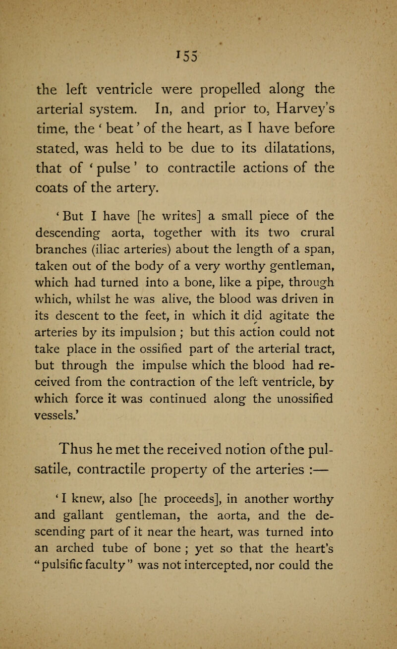 the left ventricle were propelled along the arterial system. In, and prior to, Harvey's time, the ' beat' of the heart, as I have before stated, was held to be due to its dilatations, that of * pulse' to contractile actions of the coats of the artery. ' But I have [he writes] a small piece of the descending aorta, together with its two crural branches (iliac arteries) about the length of a span, taken out of the body of a very worthy gentleman, which had turned into a bone, like a pipe, through which, whilst he was alive, the blood was driven in its descent to the feet, in which it did agitate the arteries by its impulsion ; but this action could not take place in the ossified part of the arterial tract, but through the impulse which the blood had re- ceived from the contraction of the left ventricle, by which force it was continued along the unossified vessels/ Thus he met the received notion of the pul- satile, contractile property of the arteries :— * I knew, also [he proceeds], in another worthy and gallant gentleman, the aorta, and the de- scending part of it near the heart, was turned into an arched tube of bone ; yet so that the heart's  pulsific faculty  was not intercepted, nor could the