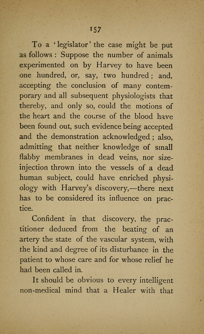 To a ' legislator' the case might be put as follows : Suppose the number of animals experimented on by Harvey to have been one hundred, or, say, two hundred; and, accepting the conclusion of many contem- porary and all subsequent physiologists that thereby, and only so, could the motions of the heart and the course of the blood have been found out, such evidence being accepted and the demonstration acknowledged ; also, admitting that neither knowledge of small flabby membranes in dead veins, nor size- injection thrown into the vessels of a dead hurnan subject, could have enriched physi- ology with Harvey's discovery,—there next has to be considered its influence on prac- tice. Confident in that discovery, the prac- titioner deduced from the beating of an artery the state of the vascular system, with the kind and degree of its disturbance in the patient to whose care and for whose relief he had been called in. It should be obvious to every intelligent non-medical mind that a Healer with that