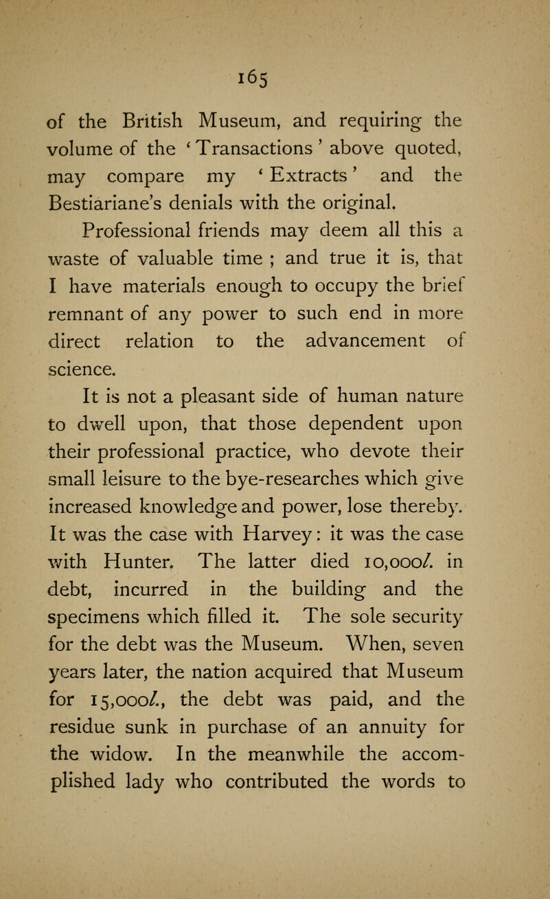 of the British Museum, and requiring the volume of the ' Transactions ' above quoted, may compare my * Extracts' and the Bestiariane's denials with the original. Professional friends may deem all this a waste of valuable time ; and true it is, that I have materials enough to occupy the brief remnant of any power to such end in more direct relation to the advancement of science. It is not a pleasant side of human nature to dwell upon, that those dependent upon their professional practice, who devote their small leisure to the bye-researches which give increased knowledge and power, lose thereby. It was the case with Harvey: it was the case with Hunter. The latter died 10,000/. in debt, incurred in the building and the specimens which filled it. The sole security for the debt was the Museum. When, seven years later, the nation acquired that Museum for 15,000/., the debt was paid, and the residue sunk in purchase of an annuity for the widow. In the meanwhile the accom- plished lady who contributed the words to