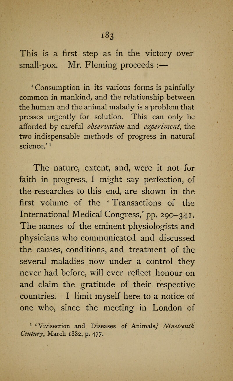 This is a first step as in the victory over small-pox. Mr. Fleming proceeds :— * Consumption in its various forms is painfully common in mankind, and the relationship between the human and the animal malady is a problem that presses urgently for solution. This can only be afforded by careful observation and experiment^ the two indispensable methods of progress in natural science.' ^ The nature, extent, and, were it not for faith in progress, I might say perfection, of the researches to this end, are shown in the first volume of the * Transactions of the International Medical Congress,* pp. 290-341. The names of the eminent physiologists and physicians who communicated and discussed the causes, conditions, and treatment of the several maladies now under a control they never had before, will ever reflect honour on and claim the gratitude of their respective countries. I limit myself here to a notice of one who, since the meeting In London of ^ 'Vivisection and Diseases of Animals,' Nineteenth Centuryi March 1882, p. 477.