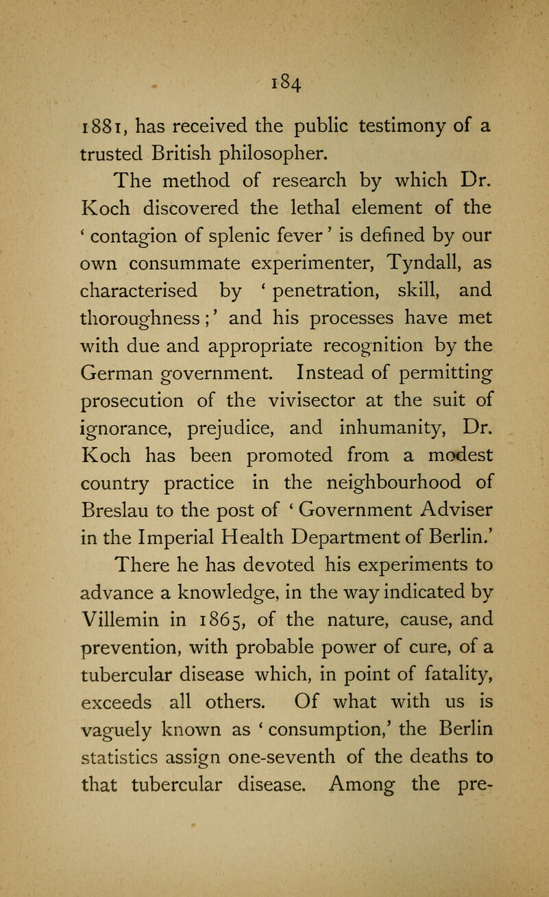 1881, has received the public testimony of a trusted British philosopher. The method of research by which Dr. Koch discovered the lethal element of the * contagion of splenic fever' is defined by our own consummate experimenter, Tyndall, as characterised by * penetration, skill, and thoroughness;' and his processes have met with due and appropriate recognition by the German government. Instead of permitting prosecution of the vivisector at the suit of ignorance, prejudice, and inhumanity. Dr. Koch has been promoted from a modest country practice in the neighbourhood of Breslau to the post of ' Government Adviser in the Imperial Health Department of Berlin.' There he has devoted his experiments to advance a knowledge, in the way indicated by Villemin in 1865, of the nature, cause, and prevention, with probable power of cure, of a tubercular disease which, in point of fatality, exceeds all others. Of what with us is vaguely known as * consumption,' the Berlin statistics assign one-seventh of the deaths to that tubercular disease. Among the pre-