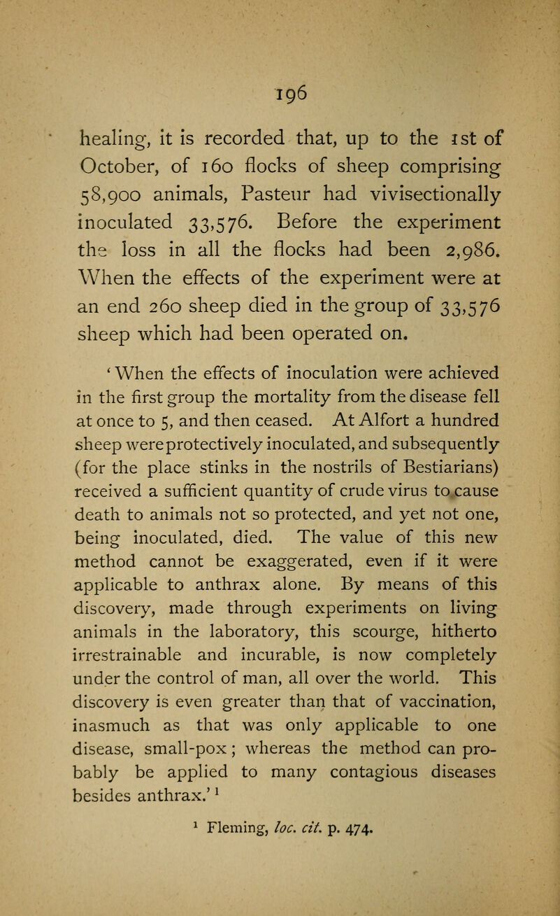 healing, It is recorded that, up to the ist of October, of 160 flocks of sheep comprising 58,900 animals, Pasteur had vivisectlonally inoculated 33,576. Before the experiment the loss in all the flocks had been 2,986. When the effects of the experiment were at an end 260 sheep died in the group of 33,576 sheep which had been operated on. * When the effects of inoculation were achieved in the first group the mortality from the disease fell at once to 5, and then ceased. At Alfort a hundred sheep were protectively inoculated, and subsequently (for the place stinks in the nostrils of Bestiarians) received a sufficient quantity of crude virus to cause death to animals not so protected, and yet not one, being inoculated, died. The value of this new method cannot be exaggerated, even if it were applicable to anthrax alone. By means of this discovery, made through experiments on living animals in the laboratory, this scourge, hitherto irrestrainable and incurable, is now completely under the control of man, all over the world. This discovery is even greater than that of vaccination, inasmuch as that was only applicable to one disease, small-pox; whereas the method can pro- bably be applied to many contagious diseases besides anthrax.' ^