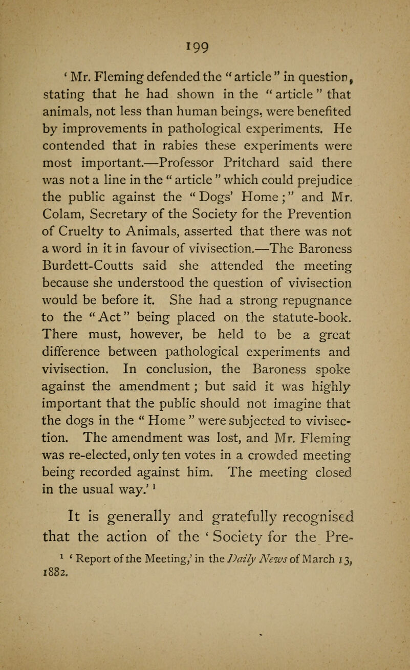 IQQ * Mr. Fleming defended the  article  in question, stating that he had shown in the  article  that animals, not less than human beings, were benefited by improvements in pathological experiments. He contended that in rabies these experiments were most important.—Professor Pritchard said there was not a line in the  article  which could prejudice the public against the  Dogs' Home ; and Mr. Colam, Secretary of the Society for the Prevention of Cruelty to Animals, asserted that there was not a word in it in favour of vivisection.—The Baroness Burdett-Coutts said she attended the meeting because she understood the question of vivisection would be before it. She had a strong repugnance to the Act being placed on the statute-book. There must, however, be held to be a great difference between pathological experiments and vivisection. In conclusion, the Baroness spoke against the amendment; but said it was highly important that the public should not imagine that the dogs in the  Home  were subjected to vivisec- tion. The amendment was lost, and Mr. Fleming was re-elected, only ten votes in a crowded meeting being recorded against him. The meeting closed in the usual way.' ^ It is generally and gratefully recognised that the action of the ' Society for the Pre- ^ ' Report of the Meeting/ in the Daily News of March 13, 1882.