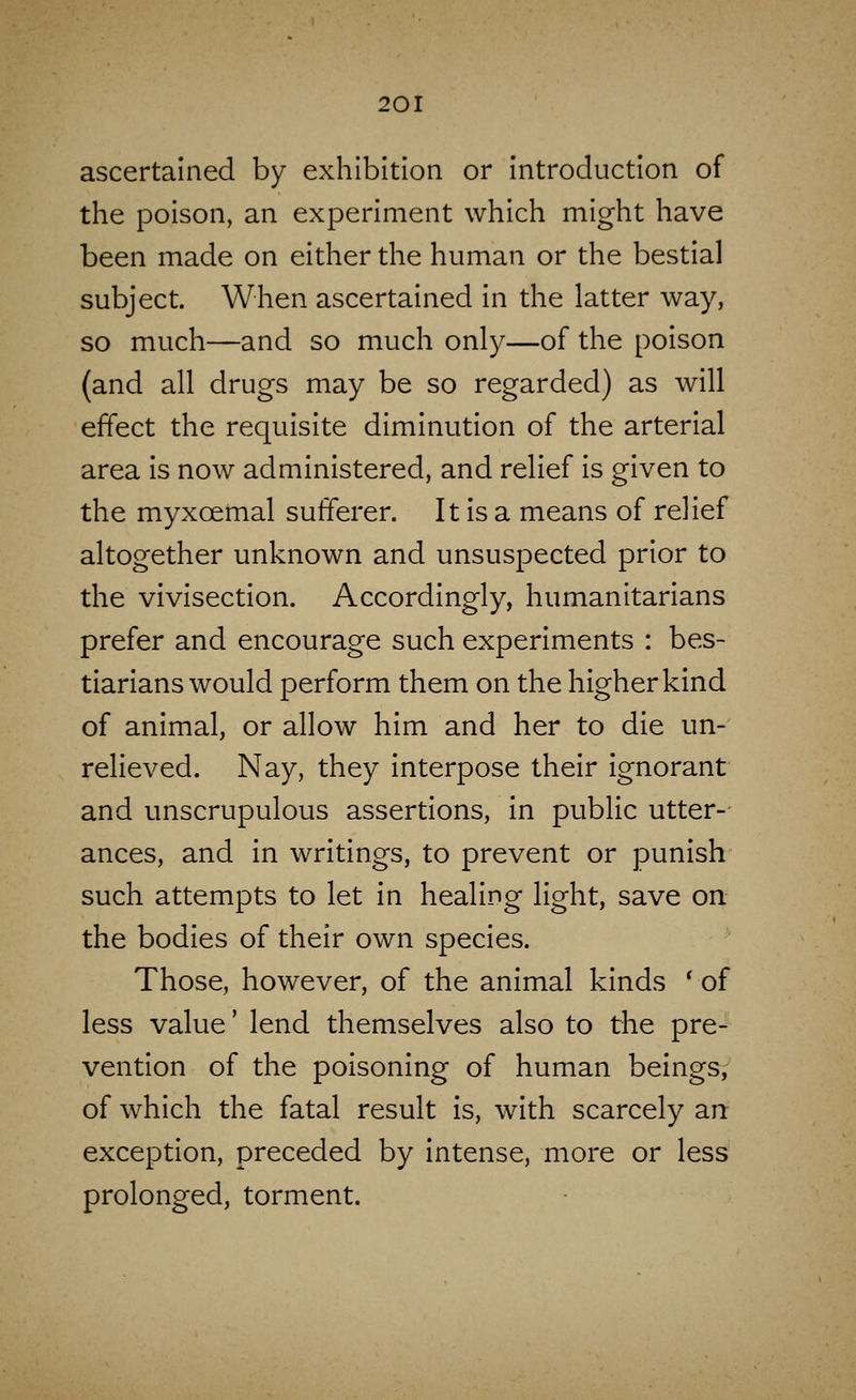 ascertained by exhibition or introduction of the poison, an experiment which might have been made on either the human or the bestial subject. When ascertained in the latter way, so much—and so much only—of the poison (and all drugs may be so regarded) as will effect the requisite diminution of the arterial area is now administered, and relief is given to the myxoemal sufferer. It is a means of relief altogether unknown and unsuspected prior to the vivisection. Accordingly, humanitarians prefer and encourage such experiments : bes- tiarians would perform them on the higher kind of animal, or allow him and her to die un- relieved. Nay, they interpose their Ignorant and unscrupulous assertions, In public utter-- ances, and in writings, to prevent or punish such attempts to let in healing light, save on the bodies of their own species. Those, however, of the animal kinds ' of less value' lend themselves also to the pre- vention of the poisoning of human beings, of which the fatal result Is, with scarcely an: exception, preceded by Intense, more or less prolonged, torment.