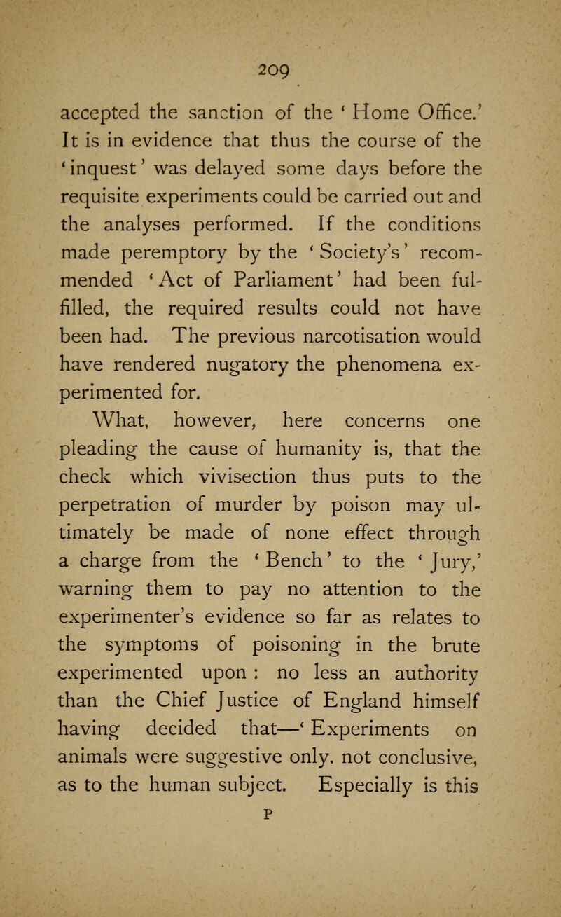 accepted the sanction of the * Home Office.* It is in evidence that thus the course of the ' inquest' was delayed some days before the requisite experiments could be carried out and the analyses performed. If the conditions made peremptory by the ' Society's' recom- mended ' Act of Parliament' had been ful- filled, the required results could not have been had. The previous narcotisation would have rendered nugatory the phenomena ex- perimented for. What, however, here concerns one pleading the cause of humanity is, that the check which vivisection thus puts to the perpetration of murder by poison may ul- timately be made of none effect through a charge from the * Bench' to the * Jury,' warning them to pay no attention to the experimenter's evidence so far as relates to the symptoms of poisoning in the brute experimented upon : no less an authority than the Chief Justice of England himself having decided that—' Experiments on animals were suggestive only, not conclusive, as to the human subject. Especially is this p