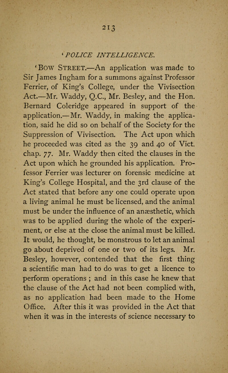 'POLICE INTELLIGENCE. ' Bow Street.—An application was made to Sir James Ingham for a summons against Professor Ferrier, of King's College, under the Vivisection Act.—Mr. Waddy, Q.C., Mr. Besley, and the Hon. Bernard Coleridge appeared in support of the application.— Mr. Waddy, in making the applica- tion, said he did so on behalf of the Society for the Suppression of Vivisection. The Act upon which he proceeded was cited as the 39 and 40 of Vict, chap. J J. Mr. Waddy then cited the clauses in the Act upon which he grounded his application. Pro- fessor Ferrier was lecturer on forensic medicine at King's College Hospital, and the 3rd clause of the Act stated that before any one could operate upon a living animal he must be licensed, and the animal must be under the influence of an anaesthetic, which was to be applied during the whole of the experi- ment, or else at the close the animal must be killed. It would, he thought, be monstrous to let an animal go about deprived of one or two of its legs. Mr. Besley, however, contended that the first thing a scientific man had to do was to get a licence to perform operations ; and in this case he knew that the clause of the Act had not been complied with, as no application had been made to the Home Office. After this it was provided in the Act that when it was in the interests of science necessary to