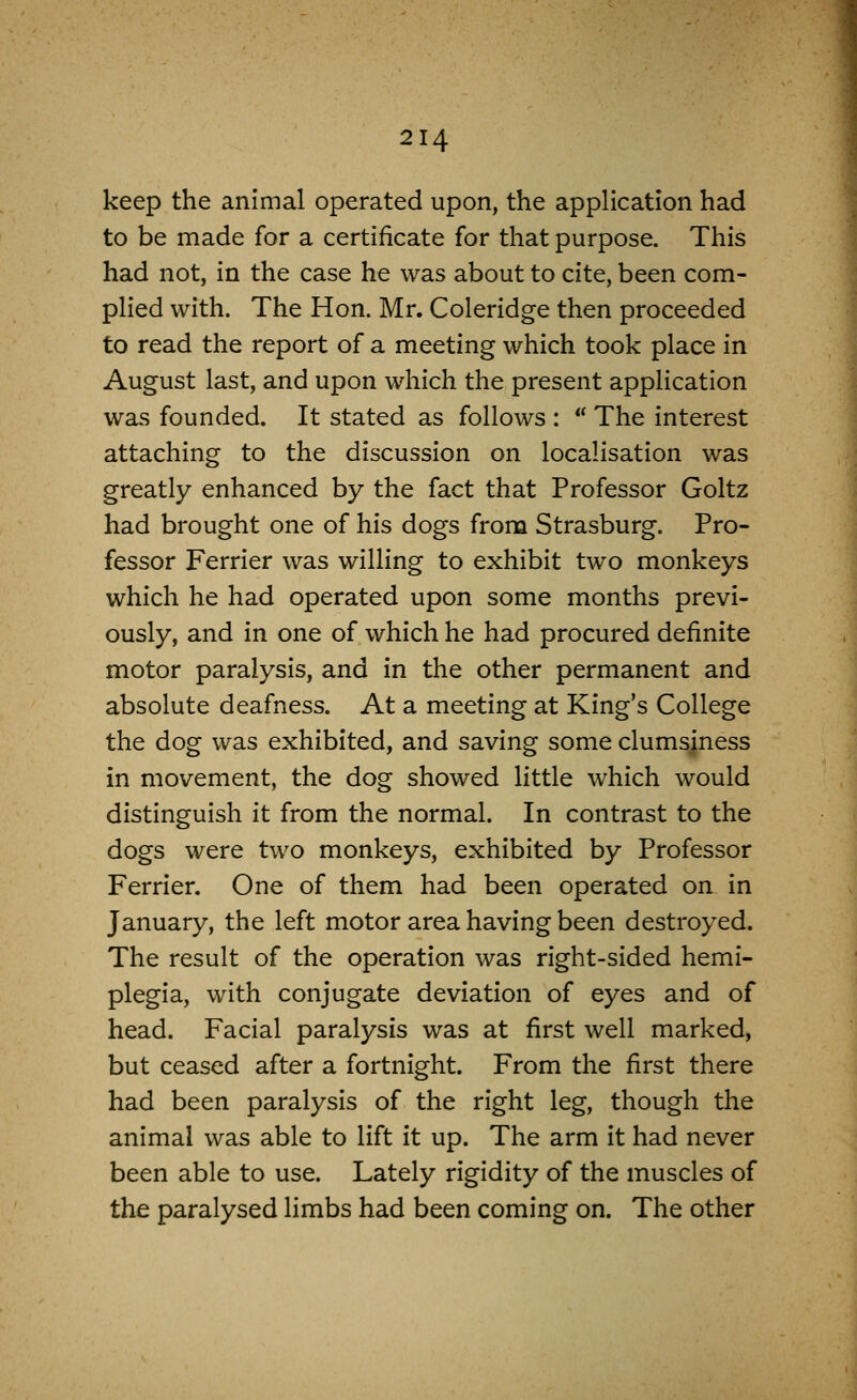 keep the animal operated upon, the application had to be made for a certificate for that purpose. This had not, in the case he was about to cite, been com- plied with. The Hon. Mr. Coleridge then proceeded to read the report of a meeting which took place in August last, and upon which the present application was founded. It stated as follows :  The interest attaching to the discussion on localisation was greatly enhanced by the fact that Professor Goltz had brought one of his dogs from Strasburg. Pro- fessor Ferrier was willing to exhibit two monkeys which he had operated upon some months previ- ously, and in one of which he had procured definite motor paralysis, and in the other permanent and absolute deafness. At a meeting at King's College the dog was exhibited, and saving some clumsiness in movement, the dog showed little which would distinguish it from the normal. In contrast to the dogs were two monkeys, exhibited by Professor Ferrier. One of them had been operated on in January, the left motor area having been destroyed. The result of the operation was right-sided hemi- plegia, with conjugate deviation of eyes and of head. Facial paralysis was at first well marked, but ceased after a fortnight. From the first there had been paralysis of the right leg, though the animal was able to lift it up. The arm it had never been able to use. Lately rigidity of the muscles of the paralysed limbs had been coming on. The other