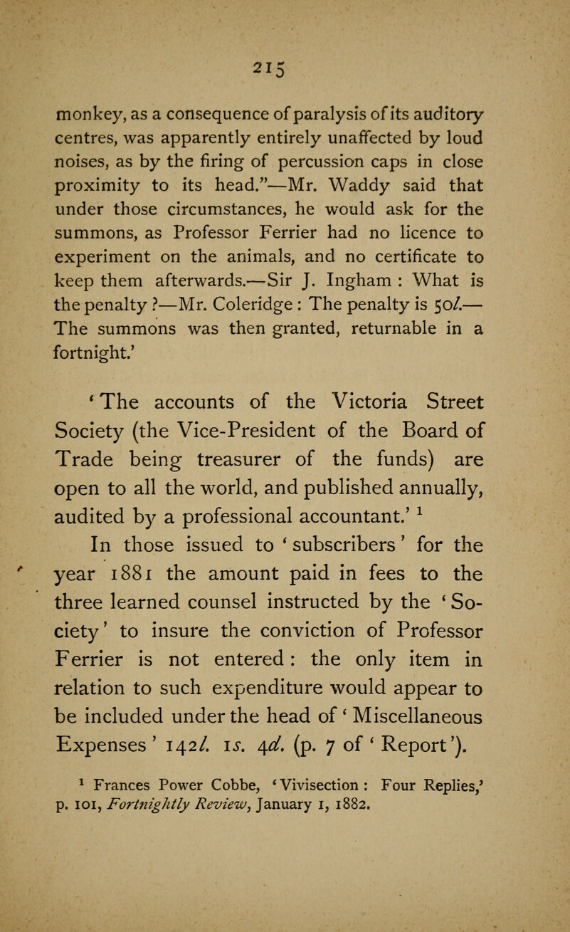 21 monkey, as a consequence of paralysis of its auditory centres, was apparently entirely unaffected by loud noises, as by the firing of percussion caps in close proximity to its head.—Mr. Waddy said that under those circumstances, he would ask for the summons, as Professor Ferrier had no licence to experiment on the animals, and no certificate to keep them afterwards.—Sir J. Ingham : What is the penalty .''—Mr. Coleridge : The penalty is 50/.— The summons was then granted, returnable in a fortnight.' ' The accounts of the Victoria Street Society (the Vice-President of the Board of Trade being treasurer of the funds) are open to all the world, and published annually, audited by a professional accountant.' ^ In those issued to ' subscribers' for the year 1881 the amount paid in fees to the three learned counsel instructed by the * So- ciety' to insure the conviction of Professor Ferrier Is not entered: the only item in relation to such expenditure would appear to be included under the head of' Miscellaneous Expenses '142/. is. 4^. (p. 7 of * Report'). ^ Frances Power Cobbe, * Vivisection : Four Replies/ p. loi, Fortnightly Review^ January i, 1882,