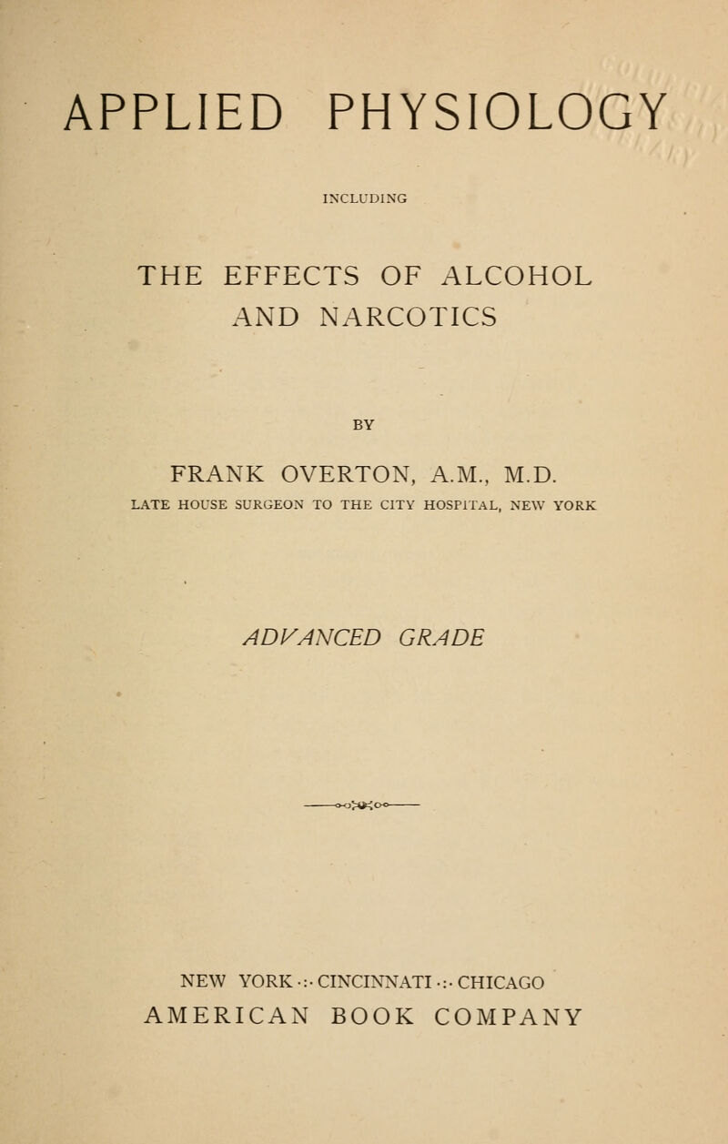 APPLIED PHYSIOLOGY I>XLL'DING THE EFFECTS OF ALCOHOL AND NARCOTICS BY FRANK OVERTON, A.M., M.D. LATE HOUSE SURGEON TO THE CITY HOSPITAL, NEW YORK ADVANCED GRADE -j::*kc NEW YORK •: • CINCINNATI •: • CHICAGO AMERICAN BOOK COMPANY