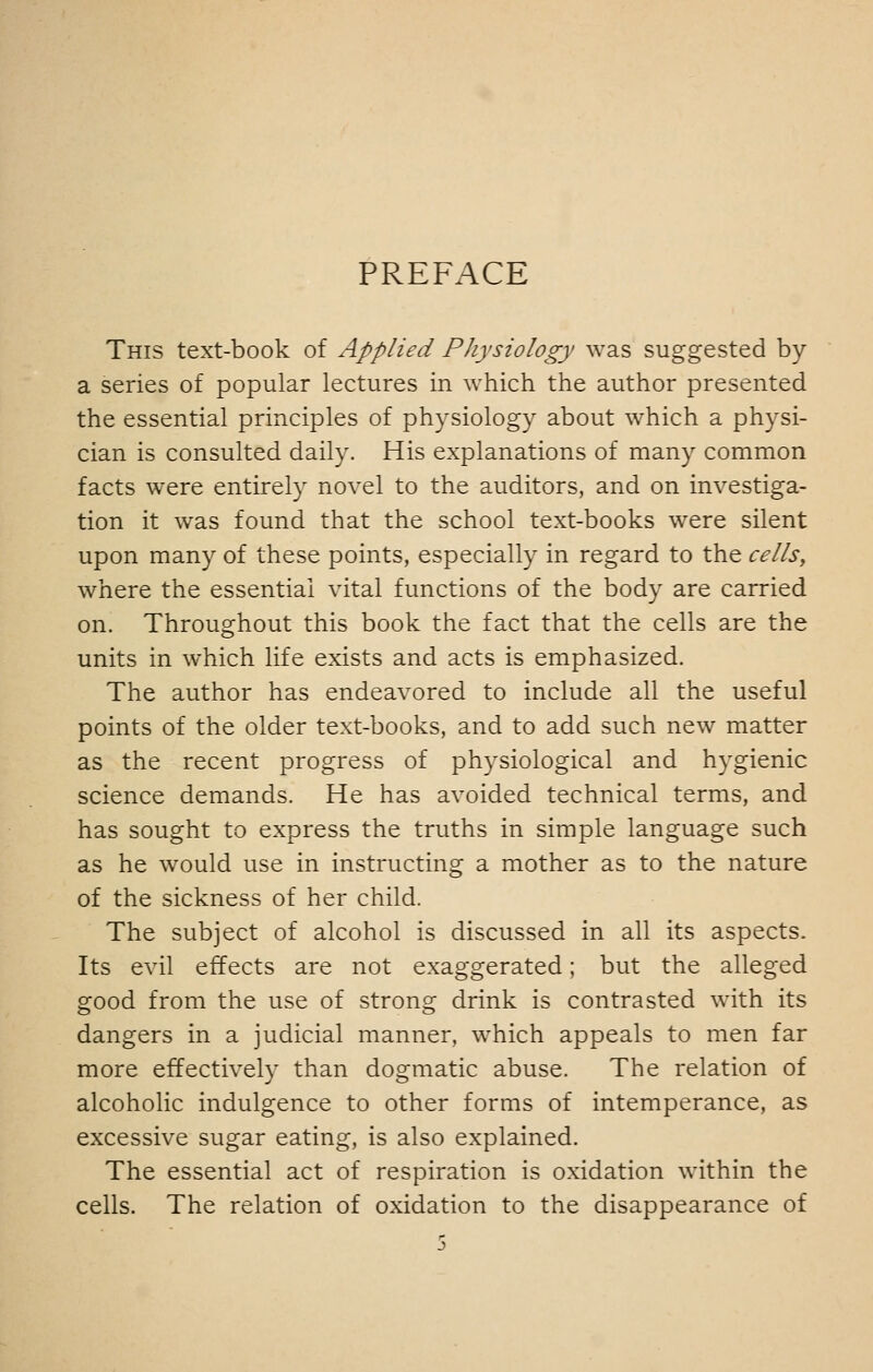 PREFACE This text-book of Applied Physiology was suggested by a series of popular lectures in which the author presented the essential principles of physiology about which a physi- cian is consulted daily. His explanations of many common facts were entirely novel to the auditors, and on investiga- tion it was found that the school text-books were silent upon many of these points, especially in regard to the cells, where the essential vital functions of the body are carried on. Throughout this book the fact that the cells are the units in which life exists and acts is emphasized. The author has endeavored to include all the useful points of the older text-books, and to add such new matter as the recent progress of physiological and hygienic science demands. He has avoided technical terms, and has sought to express the truths in simple language such as he would use in instructing a mother as to the nature of the sickness of her child. The subject of alcohol is discussed in all its aspects. Its evil effects are not exaggerated; but the alleged good from the use of strong drink is contrasted with its dangers in a judicial manner, which appeals to men far more effectively than dogmatic abuse. The relation of alcoholic indulgence to other forms of intemperance, as excessive sugar eating, is also explained. The essential act of respiration is oxidation within the cells. The relation of oxidation to the disappearance of