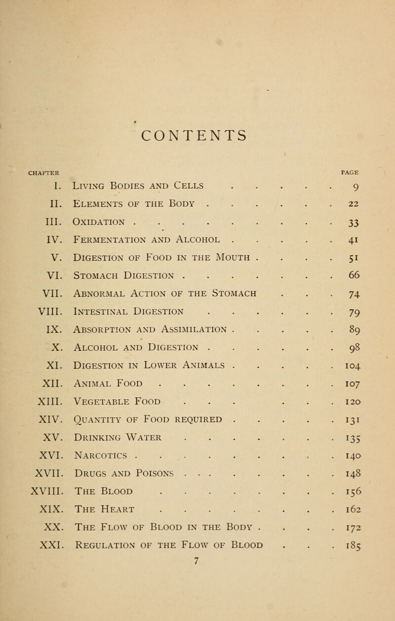 CONTENTS I. Living Bodies and Cells II. Elements of the Body . III. Oxidation IV. Fermentation and Alcohol . V. Digestion of Food in the Mouth VI. Stomach Digestion . VII. Abnormal Action of the Stomach VIII. Intestinal Digestion IX. Absorption and Assimilation . X. Alcohol and Digestion . XI. Digestion in Lower Animals . XII. Animal Food .... XIII. Vegetable Food XIV. Quantity of Food required . XV. Drinking Water XVI. Narcotics . . . XVII. Drugs and Poisons ... XVIII. The Blood .... XIX. The Heart .... XX. The Flow of Blood in the Body XXI. Regulation of the Flow of Blood 7 PAGE 9 22 33 41 51 66 74 79 89 98 104. 107 120 131 135 140 148 156 162 172 185