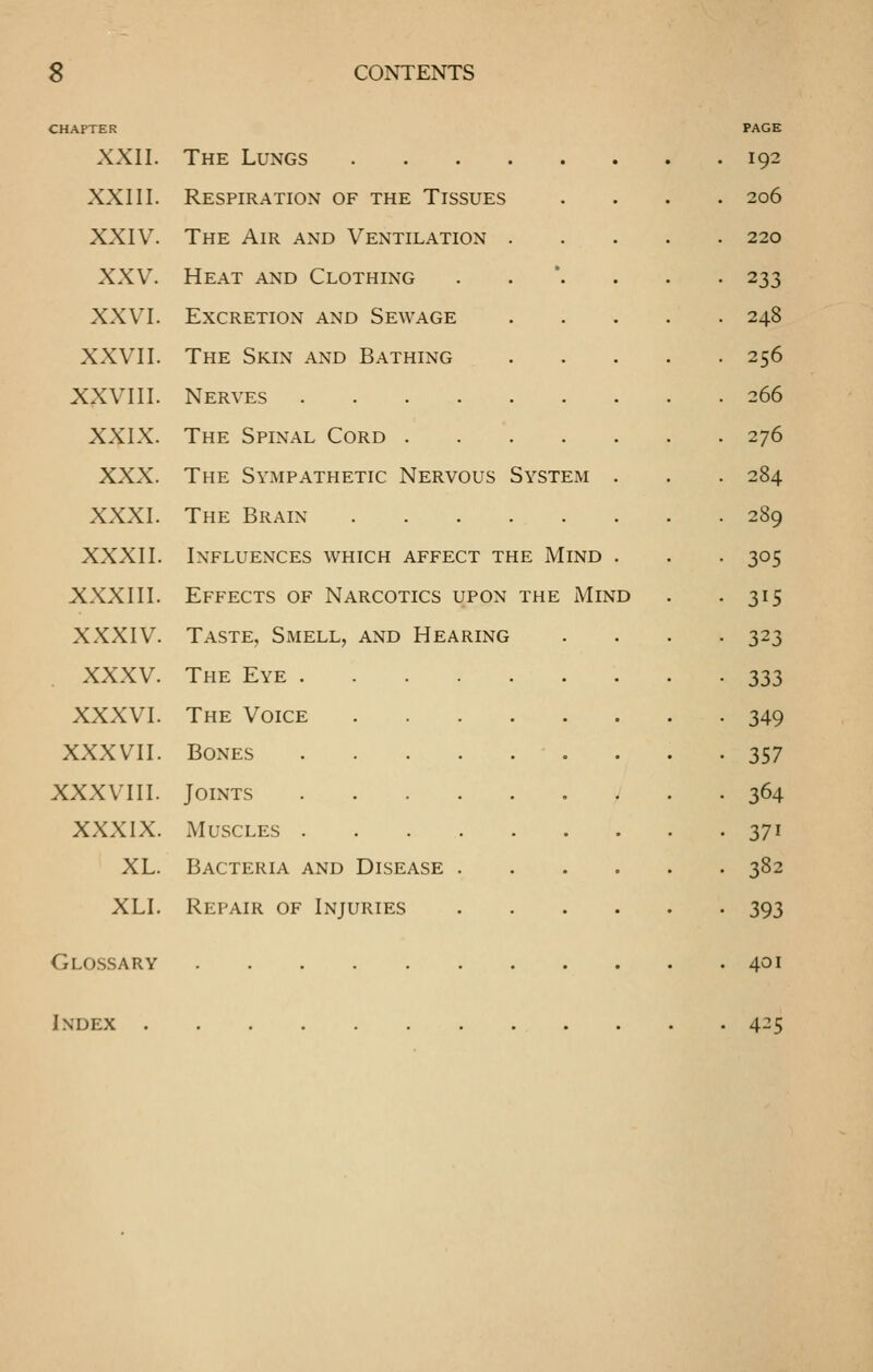 CHAPTER PAGE XXII. The Lungs 192 XXIII. Respiration of the Tissues . . . . 206 XXIV. The Air and Ventilation 220 XXV. Heat and Clothing ..*... 233 XXVI. Excretion and Sewage .... 248 XXVII. The Skin and Bathing .... 256 XXVIII. Nerves 266 XXIX. The Spinal Cord 276 XXX. The Sympathetic Nervous System . 284 XXXI. The Brain 289 XXXII. Influences which affect the Mind . 305 XXXIII. Effects of Narcotics upon the Mind 315 XXXIV. Taste, Smell, and Hearing 323 XXXV. The Eye 333 XXXVI. The Voice 349 XXXVII. Bones • 357 XXXVIII. Joints • 364 XXXIX. Muscles • 371 XL. Bacteria and Disease . 382 XLI. Repair of Injuries ■ 393 glo.ssary Index . . 401 . 425