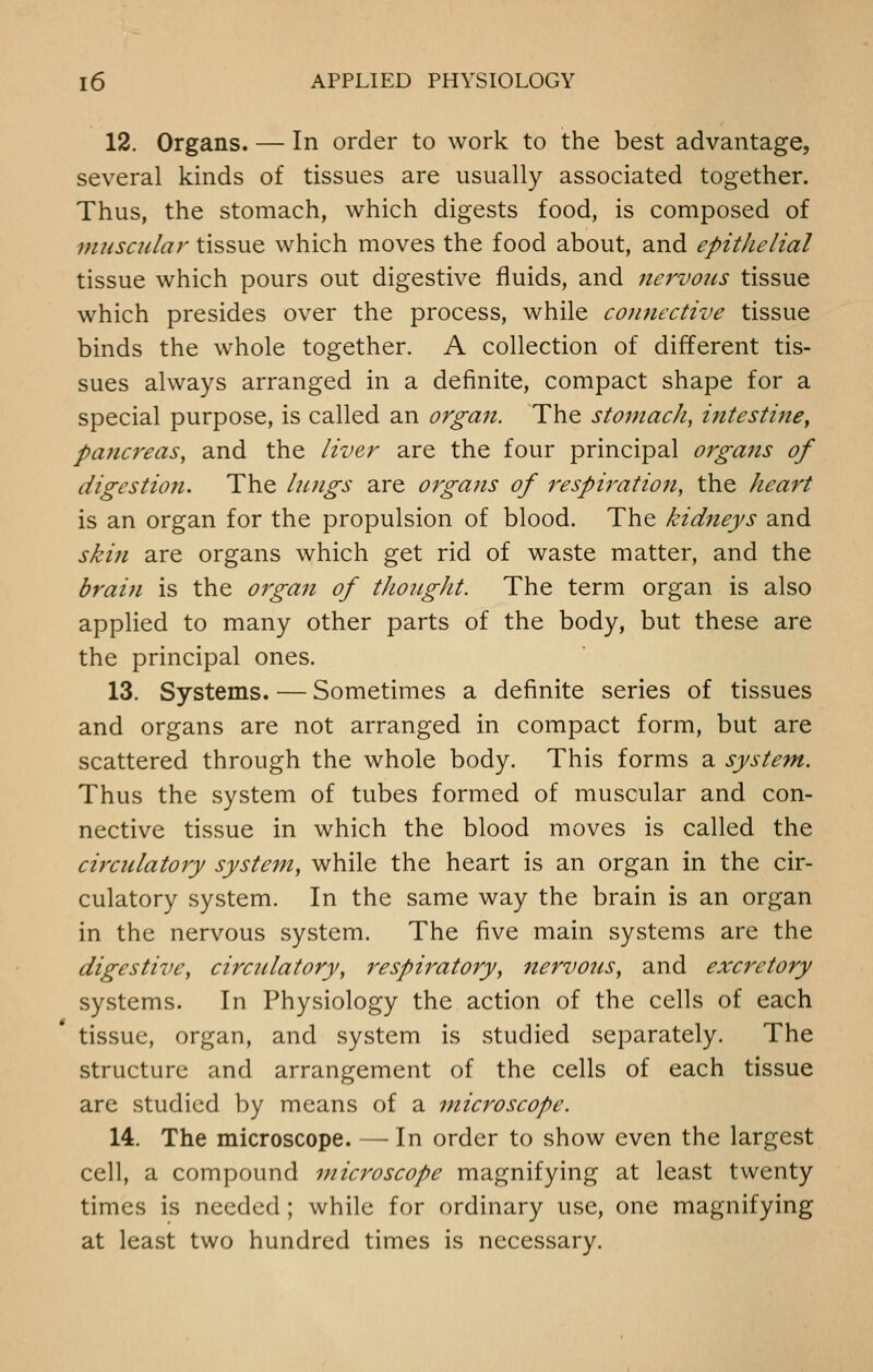 12. Organs. — In order to work to the best advantage, several kinds of tissues are usually associated together. Thus, the stomach, which digests food, is composed of muscular tissue which moves the food about, and epithelial tissue which pours out digestive fluids, and nervous tissue which presides over the process, while connective tissue binds the whole together. A collection of different tis- sues always arranged in a definite, compact shape for a special purpose, is called an organ. The stomach, intestine, pancreas, and the liver are the four principal organs of digestion. The Inngs are orgajts of respiration, the heart is an organ for the propulsion of blood. The kidneys and skin are organs which get rid of waste matter, and the brain is the 07gan of thought. The term organ is also applied to many other parts of the body, but these are the principal ones. 13. Systems. — Sometimes a definite series of tissues and organs are not arranged in compact form, but are scattered through the whole body. This forms a system. Thus the system of tubes formed of muscular and con- nective tissue in which the blood moves is called the circulatory system, while the heart is an organ in the cir- culatory system. In the same way the brain is an organ in the nervous system. The five main systems are the digestive, circulatory, respiratory, nervous, and excretory systems. In Physiology the action of the cells of each tissue, organ, and system is studied separately. The structure and arrangement of the cells of each tissue arc studied by means of a microscope. 14. The microscope. — In order to show even the largest cell, a compound microscope magnifying at least twenty times is needed; while for ordinary use, one magnifying at least two hundred times is necessary.