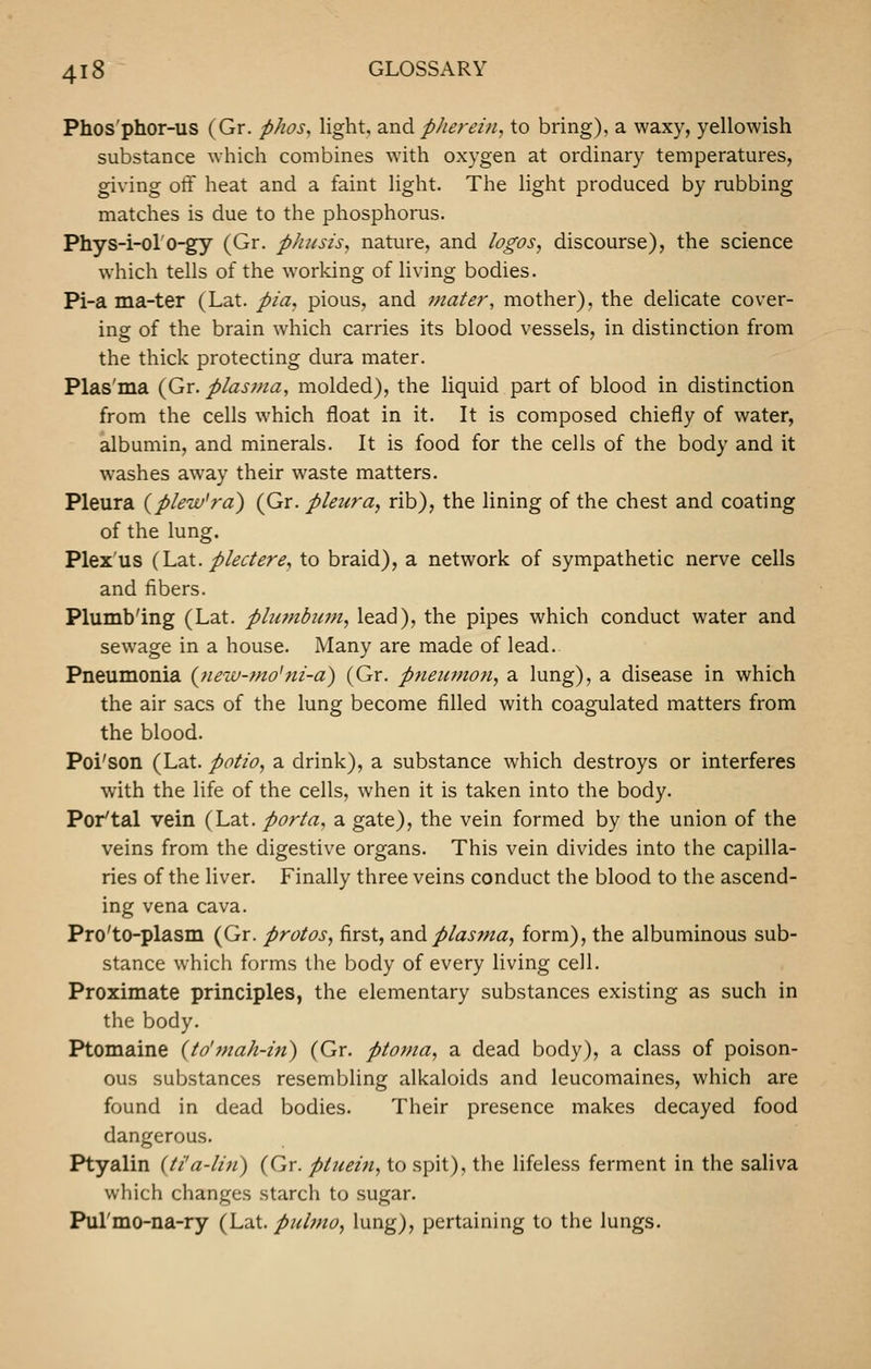 Phos'phor-us (Gr. phos^ light, and pherein, to bring), a waxy, yellowish substance which combines with oxygen at ordinary temperatures, giving otF heat and a faint light. The light produced by rubbing matches is due to the phosphorus. Phys-i-ol'o-gy (Gr. phusis, nature, and logos, discourse), the science which tells of the working of living bodies. Pi-a ma-ter (Lat. pia, pious, and mater, mother), the delicate cover- ing of the brain which carries its blood vessels, in distinction from the thick protecting dura mater. Plas'ma (Gr. plas^na, molded), the liquid part of blood in distinction from the cells which float in it. It is composed chiefly of water, albumin, and minerals. It is food for the cells of the body and it washes away their waste matters. Pleura {plew'ra) (Gr. pleura, rib), the lining of the chest and coating of the lung. Plex'us {IjSiX. pled ere, to braid), a network of sympathetic nerve cells and fibers. Plumb'ing (Lat. phmibwn, lead), the pipes which conduct water and sew^age in a house. Many are made of lead. Pneumonia {7iew-mo'ni-a) (Gr. pneiifnon, a lung), a disease in which the air sacs of the lung become filled with coagulated matters from the blood. Poi'son (Lat. potio, a drink), a substance which destroys or interferes with the life of the cells, when it is taken into the body. Por'tal vein (Lat. porta, a gate), the vein formed by the union of the veins from the digestive organs. This vein divides into the capilla- ries of the liver. Finally three veins conduct the blood to the ascend- ing vena cava. Pro'to-plasm (Gr. protos, first, 2ind plasma, form), the albuminous sub- stance which forms the body of every living cell. Proximate principles, the elementary substances existing as such in the body. Ptomaine (to'mah-in) (Gr. ptoma, a dead body), a class of poison- ous substances resembling alkaloids and leucomaines, which are found in dead bodies. Their presence makes decayed food dangerous. Ptyalin (ti'a-lin) (Gr. ptiiein, to spit), the lifeless ferment in the saliva which changes starch to sugar. Pul'mo-na-ry (Lat. piibno, lung), pertaining to the lungs.