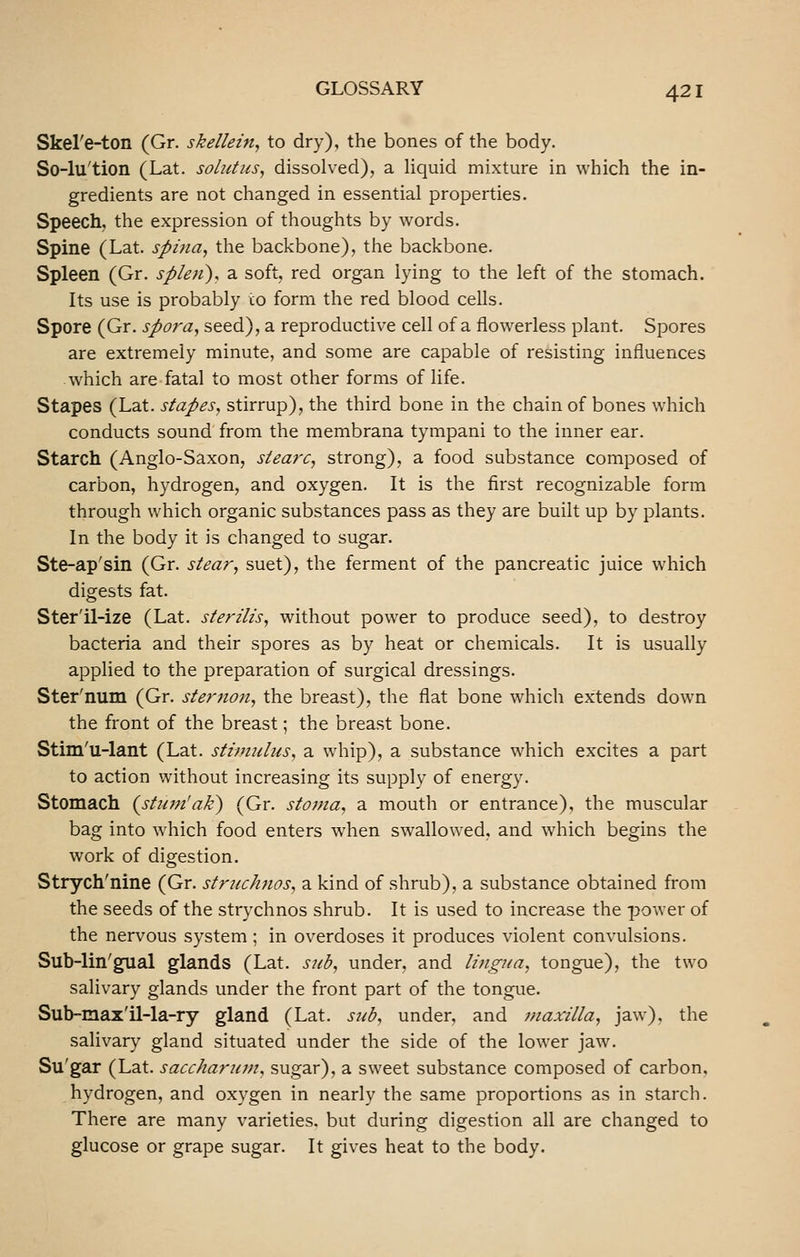 Skel'e-ton (Gr. skellein, to dry), the bones of the body. So-lu'tion (Lat. solittiis^ dissolved), a hquid mixture in which the in- gredients are not changed in essential properties. Speech, the expression of thoughts by words. Spine (Lat. spina, the backbone), the backbone. Spleen (Gr. spien), a soft, red organ lying to the left of the stomach. Its use is probably co form the red blood cells. Spore (Gr. spora, seed), a reproductive cell of a fiowerless plant. Spores are extremely minute, and some are capable of resisting influences which are fatal to most other forms of life. Stapes (Lat. stapes, stirrup), the third bone in the chain of bones which conducts sound from the membrana tympani to the inner ear. Starch (Anglo-Saxon, siearc, strong), a food substance composed of carbon, hydrogen, and oxygen. It is the first recognizable form through which organic substances pass as they are built up by plants. In the body it is changed to sugar. Ste-ap'sin (Gr. stear, suet), the ferment of the pancreatic juice which digests fat. Ster'il-ize (Lat. sterilis, without power to produce seed), to destroy bacteria and their spores as by heat or chemicals. It is usually applied to the preparation of surgical dressings. Ster'num (Gr. sternon, the breast), the flat bone which extends down the front of the breast; the breast bone. Stim'u-lant (Lat. stimulus, a whip), a substance which excites a part to action without increasing its supply of energy. Stomach {stmn'ak) (Gr. stoma, a mouth or entrance), the muscular bag into which food enters when swallowed, and which begins the work of digestion. Strych'nine (Gr. struchjios, a kind of shrub), a substance obtained from the seeds of the strychnos shrub. It is used to increase the power of the nervous system ; in overdoses it produces violent convulsions. Sub-lin'gual glands (Lat. sub, under, and lingua, tongue), the two salivary glands under the front part of the tongue. Sub-max'il-la-ry gland (Lat. sub, under, and maxilla, jaw), the salivary gland situated under the side of the lower jaw. Su'gar (Lat. saccharum, sugar), a sweet substance composed of carbon, hydrogen, and oxygen in nearly the same proportions as in starch. There are many varieties, but during digestion all are changed to glucose or grape sugar. It gives heat to the body.