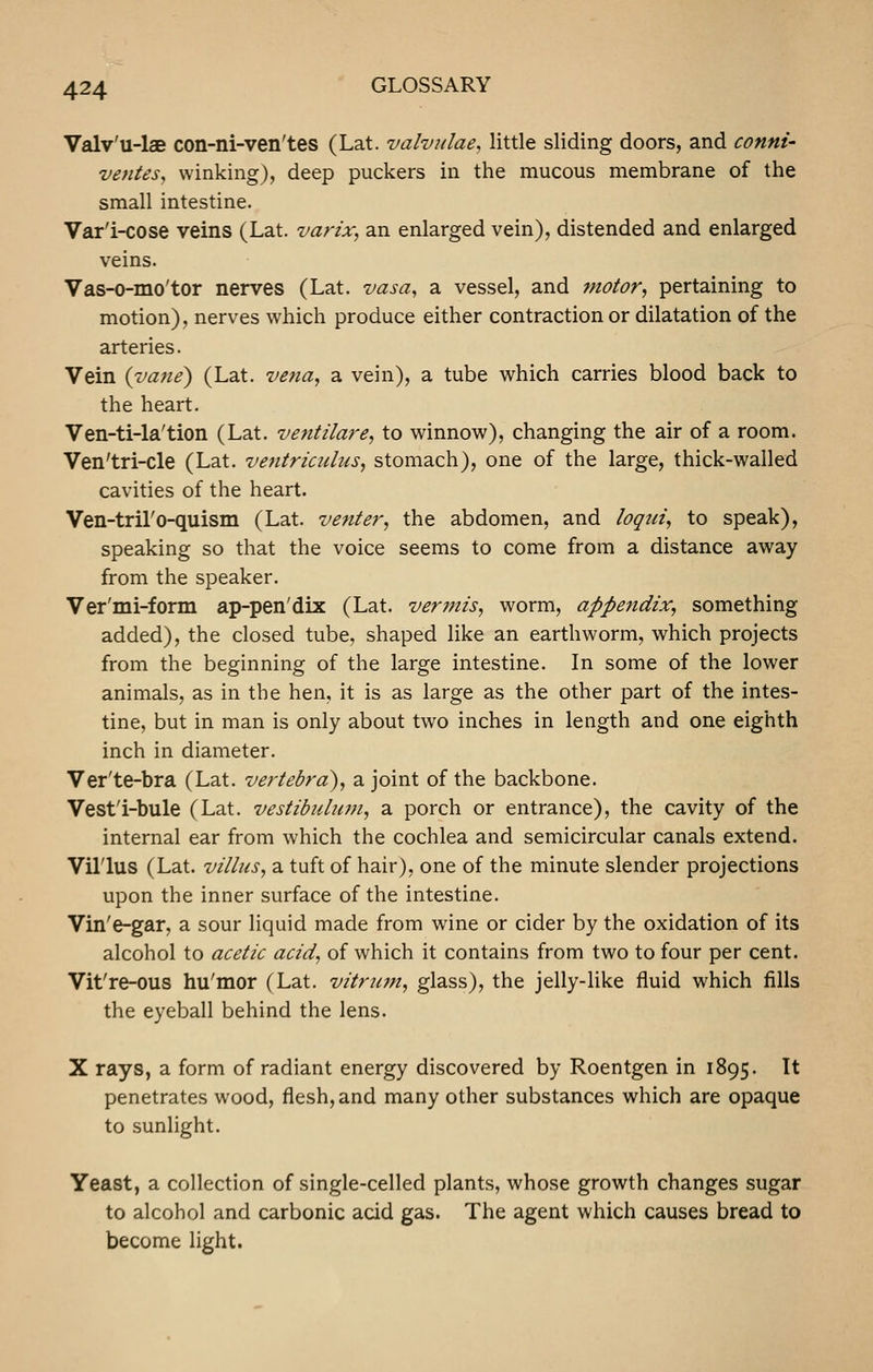 Valv'u-lae con-ni-ven'tes (Lat. valvidae, little sliding doors, and conni- ventes, winking), deep puckers in the mucous membrane of the small intestine. Var'i-cose veins (Lat. varix, an enlarged vein), distended and enlarged veins. Vas-0-mo'tor nerves (Lat. vasa, a vessel, and jnotor, pertaining to motion), nerves which produce either contraction or dilatation of the arteries. Vein {vane) (Lat. vena, a vein), a tube which carries blood back to the heart. Ven-ti-la'tion (Lat. ventilare, to winnow), changing the air of a room. Ven'tri-cle (Lat. ventriculus, stomach), one of the large, thick-walled cavities of the heart. Ven-tril'o-quism (Lat. venter, the abdomen, and logui, to speak), speaking so that the voice seems to come from a distance away from the speaker. Ver'mi-form ap-pen'dix (Lat. ver?ms, worm, appendix, something added), the closed tube, shaped like an earthworm, which projects from the beginning of the large intestine. In some of the lower animals, as in the hen, it is as large as the other part of the intes- tine, but in man is only about two inches in length and one eighth inch in diameter. Ver'te-bra (Lat. vertebra), a joint of the backbone. Vest'i-bule (Lat. vestibidum, a porch or entrance), the cavity of the internal ear from which the cochlea and semicircular canals extend. Villus (Lat. villus, a tuft of hair), one of the minute slender projections upon the inner surface of the intestine. Vin'e-gar, a sour liquid made from wine or cider by the oxidation of its alcohol to acetic acid, of which it contains from two to four per cent. Vit're-ous hu'mor (Lat. vitrian, glass), the jelly-like fluid which fills the eyeball behind the lens. X rays, a form of radiant energy discovered by Roentgen in 1895. It penetrates wood, flesh, and many other substances which are opaque to sunlight. Yeast, a collection of single-celled plants, whose growth changes sugar to alcohol and carbonic acid gas. The agent which causes bread to become light.