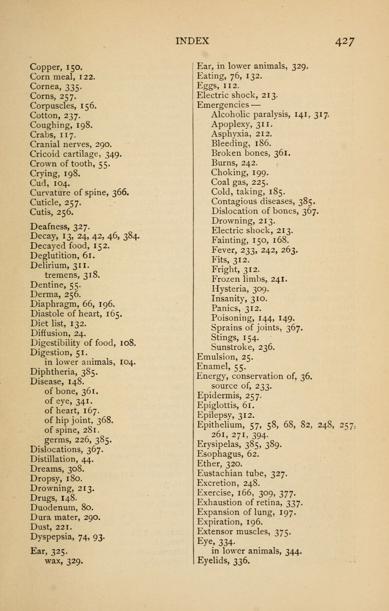 Copper, 150. Corn meal, 122. Cornea, 335. Corns, 257. Corpuscles, 156. Cotton, 237. Coughing, 198. Crabs, 117. Cranial nerves, 290. Cricoid cartilage, 349. Crown of tooth, 55. Crying, 198. Cud, 104. Curvature of spine, 366. Cuticle, 257. Cutis, 256. Deafness, 327, Decay, 13, 24, 42, 46, 384. Decayed food, 152. Deglutition, 61. Delirium, 311. tremens, 318. Dentine, 55. Derma, 256. Diaphragm, 66, 196. Diastole of heart, 165. Diet list, 132. Diffusion, 24. Digestibility of food, 108. Digestion, 51. in lower animals, 104. Diphtheria, 385. Disease, 148. of bone, 361. of eye, 341. of heart, 167. of hip joint, 368. of spine, 281. germs, 226, 385. Dislocations, 367. Distillation, 44. Dreams, 308. Dropsy, 180. Drowning, 213. Drugs, 148. Duodenum, 80. Dura mater, 290. Dust, 221, Dyspepsia, 74, 93. Ear, 325. wax, 329. Ear, in lower animals, 329. Eating, 76, 132. Eggs, 112. Electric shock, 213. Emergencies — Alcoholic paralysis, 141, 317. Apoplexy, 311. Asphyxia, 212. Bleeding, 186. Broken bones, 361. Burns, 242. Choking, 199. Coal gas, 225. Cold, taking, 185. Contagious diseases, 385. Dislocation of bones, 367. Drowning, 213. Electric shock, 213. Fainting, 150, 168. Fever, 233, 242, 263. Fits, 312. Fright, 312. Frozen limbs, 241. Hysteria, 309. Insanity, 310. Panics, 312. Poisoning, 144, 149. Sprains of joints, 367. Stings, 154. Sunstroke, 236. Emulsion, 25. Enamel, 55. Energy, conservation of, 36. source of, 233. Epidermis, 257. Epiglottis, 61. Epilepsy, 312, Epithelium, 57, 58, 68, 82, 248, 257, 261, 271, 394. Erysipelas, 385, 389. Esophagus, 62. Ether, 320. Eustachian tube, 327. Excretion, 248. Exercise, 166, 309, 377. Exhaustion of retina, 337. Expansion of lung, 197. Expiration, 196. Extensor muscles, 375. Eye, 334. in lower animals, 344. Eyelids, 336.