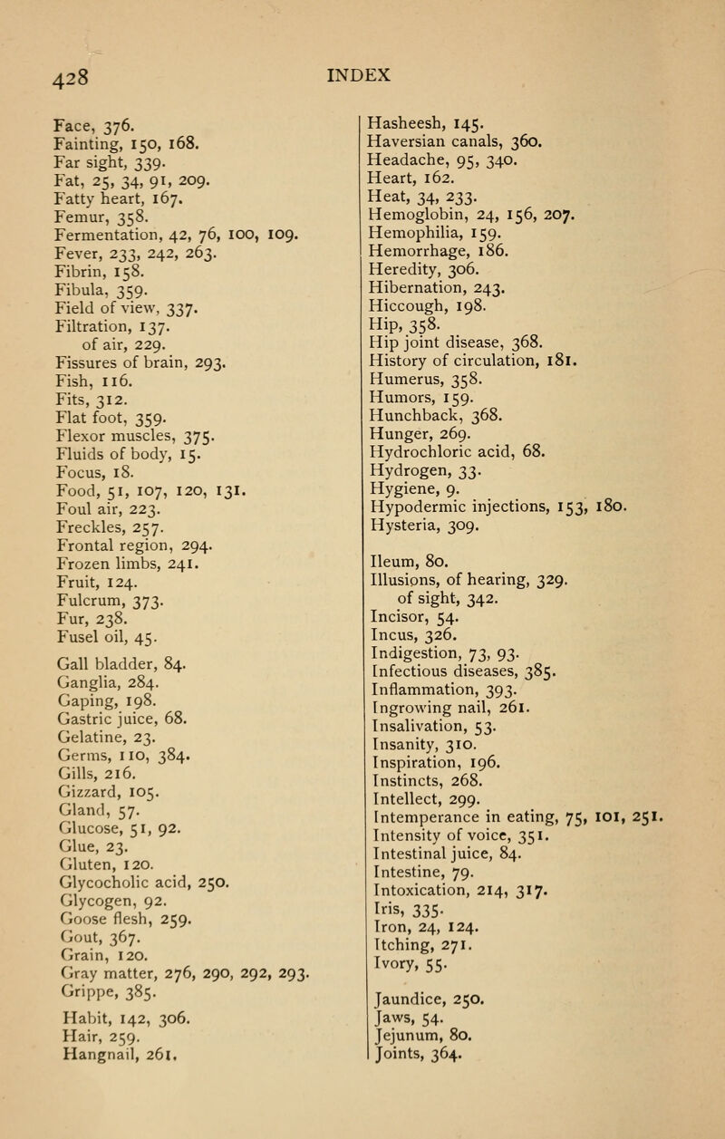 Face, 376. Fainting, 150, 168. Far sight, 339. Fat, 25, 34, 91. 209. Fatty heart, 167. Femur, 358. Fermentation, 42, 76, lOO, 109. Fever, 233, 242, 263. Fibrin, 158. Fibula, 359. Field of view, 337. Filtration, 137. of air, 229. Fissures of brain, 293. Fish, 116. Fits, 312. Flat foot, 359. Flexor muscles, 375. Fluids of body, 15. Focus, 18. Food, 51, 107, 120, 131. Foul air, 223. Freckles, 257. Frontal region, 294. Frozen limbs, 241. Fruit, 124. Fulcrum, 373. Fur, 238. Fusel oil, 45. Gall bladder, 84. Ganglia, 284. Gaping, 198. Gastric juice, 68. Gelatine, 23. Germs, no, 384. Gills, 216. Gizzard, 105. Gland, 57. Glucose, 51, 92. Glue, 23. Gluten, 120. Glycocholic acid, 250. Glycogen, 92. Goose flesh, 259. Gout, 367. Grain, 120. Gray matter, 276, 290, 292, 293. Grippe, 385. Habit, 142, 306. Hair, 259. Hangnail, 261, Hasheesh, 145. Haversian canals, 360. Headache, 95, 340. Heart, 162. Heat, 34, 233. Hemoglobin, 24, 156, 207. Hemophilia, 159. Hemorrhage, 186. Heredity, 306. Hibernation, 243. Hiccough, 198. Hip, 358. Hip joint disease, 368. History of circulation, 181. Humerus, 358. Humors, 159. Hunchback, 368. Hunger, 269. Hydrochloric acid, 68. Hydrogen, 33. Hygiene, 9. Hypodermic injections, 153, 180. Hysteria, 309. Ileum, 80. Illusions, of hearing, 329. of sight, 342. Incisor, 54. Incus, 326. Indigestion, 73, 93. Infectious diseases, 385. Inflammation, 393. Ingrowing nail, 261. Insalivation, 53. Insanity, 310. Inspiration, 196. Instincts, 268. Intellect, 299. Intemperance in eating, 75, lOI, 251. Intensity of voice, 351. Intestinal juice, 84. Intestine, 79. Intoxication, 214, 317. Iris, 335. Iron, 24, 124. Itching, 271. Ivory, 55. Jaundice, 250. Jaws, 54. Jejunum, 80. Joints, 364.