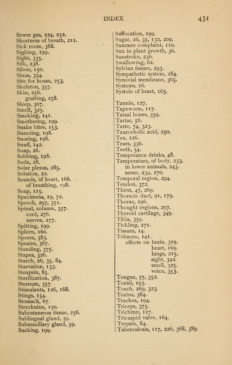 Sewer gas, 224, 252. Shortness of breath, 211. Sick room, 388. Sighing, 199. Sight, 335. Silk, 238. Silver, 150. Sinus, 324. Site for house, 253. Skeleton, 357. Skin, 256. grafting, 258. Sleep, 307. Smell, 325. Smoking, 141. Smothering, 199. Snake bites, 153. Sneezing, 198. Snoring, 198. Snuff, 142. Soap, 26. Sobbing, 198. Soda, 28. Solar plexus, 285. Solution, 22. Sounds, of heart, 166. of breathing, 198. Soup, 115. Specimens, 19, 72. Speech, 297, 351. Spinal, column, 357. cord, 276. nerves, 277. Spitting, 199. Spleen, 160. Spores, 383. Sprains, 367. Standing, 375. Stapes, 326. Starch, 26, 35, 84. Starvation, 133. Steapsin, 85. Sterilization, 387. Sternum, 357. Stimulants, 126, 168. Stings, 154. Stomach, 67. Strychnine, 150. Subcutaneous tissue, 256. Sublingual gland, 59. Submaxillary gland, 59. Sucking, 199. Suffocation, 199. Sugar, 26, 35, 132, 209. Summer complaint, no. Sun in plant growth, 36. Sunstroke, 236. Swallowing, 62. Sylvian fissure, 293. Sympathetic system, 284. Synovial membrane, 365. Systems, 16. Systole of heart, 165. Tannin, 127. Tapeworm, 117. Tarsal bones, 359. Tartar, 56. Taste, 74, 323-. Taurocholic acid, 250. Tea, 126. Tears, 336. Teeth, 54. Temperance drinks, 48. Temperature, of body, 233. in lower animals, 243. sense, 234, 270. Temporal region, 294. Tendon, 372. Thirst, 47, 269. Thoracic duct, 91, 179. Thorax, 196. Thought regions, 297. Thyroid cartilage, 349. Tibia, 359. Tickling, 271. Tissues, 14. Tobacco, 141. effects on brain, 319. heart, 169. lungs, 215. sight, 342. smell, 325. voice, 353. Tongue, 57, 352. Tonsil, 193. Touch, 269, 323. Toxins, 384. Trachea, 194. Triceps, 375. Trichinae, 117. Tricuspid valve, 164. Trvpsin, 84. Tuberculosis, 117, 226, 368, 389.