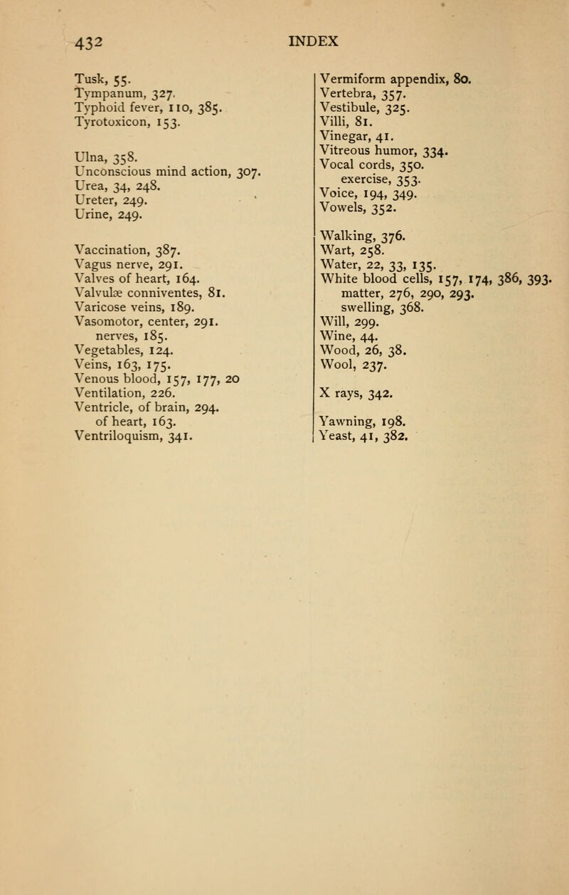 Tusk, 55. Tympanum, 327. Typhoid fever, no, 385. Tyrotoxicon, 153. Ulna, 358. Unconscious mind action, 307. Urea, 34, 248. Ureter, 249. Urine, 249. Vaccination, 387. Vagus nerve, 291. Valves of heart, 164. Valvulse conniventes, 81. Varicose veins, 189. Vasomotor, center, 291. nerves, 185. Vegetables, 124. Veins, 163, 175. Venous blood, 157, 177, 20 Ventilation, 226. Ventricle, of brain, 294. of heart, 163. Ventriloquism, 341. Vermiform appendix, 80. Vertebra, 357. Vestibule, 325. Villi, 81. Vinegar, 41, Vitreous humor, 334. Vocal cords, 350. exercise, 353. Voice, 194, 349. Vowels, 352. Walking, 376. Wart, 258. Water, 22, 33, 135. White blood cells, 157, 174, 386, 393. matter, 276, 290, 293. svv^elling, 368. Will, 299. Wine, 44. Wood, 26, 38. Wool, 237. X rays, 342. Yawning, 198. Yeast, 41, 382.