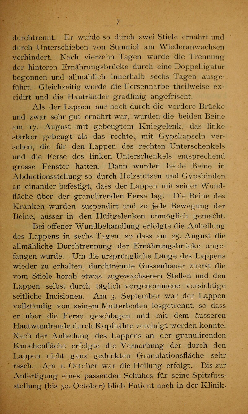 durchtrennt. Kr wurde so durch zwei Stiele ernährt und durch Unterschicben von Stanniol am Wiederanwachsen verhindert. Nach vierzehn Tagen wurde die Trennung der hinteren Ernährungsbrückc durch eine Doppelligatur begonnen und allmählich innerhalb sechs Tagen ausge- führt. Gleichzeitig wurde die Fersennarbe theilweise ex- eidirt und die Hautränder gradlinig angefrischt. Als der Lappen nur noch durch die vordere Brücke und zwar sehr gut ernährt war, wurden die beiden Beine am 17. August mit gebeugtem Kniegelenk, das linke stärker gebeugt als das rechte, mit Gypskapseln ver- sehen, die für den Lappen des rechten Unterschenkels und die Ferse des linken Unterschenkels entsprechend grosse Fenster hatten. Dann wurden beide Beine in Abductionsstellung so durch Holzstützen und Gypsbinden an einander befestigt, dass der Lappen mit seiner Wund- flächc über der granulirenden Ferse lag. Die Beine des Kranken wurden suspendirt und so jede Bewegung der Beine, ausser in den Hüftgelenken unmöglich gemacht. Bei offener Wundbehandlung erfolgte die Anheilung des Lappens in sechs Tagen, so dass am 25. August die allmähliche Durchtrennung der Ernährungsbrücke ange- fangen wurde. Um die ursprüngliche Länge des Lappens wieder zu erhalten, durchtrennte Gussenbauer zuerst die vom Stiele herab etwas zugewachsenen Stellen und den Lappen selbst durch täglich vorgenommene vorsichtige seitliche Incisionen. Am 3. September war der Lappen vollständig von seinem Mutterboden losgetrennt, so dass er über die Ferse geschlagen und mit dem äusseren Hautwundrande durch Kopfnähte vereinigt werden konnte. Nach der Anheilung des Lappens an der granulirenden Knochenfläche erfolgte die Vernarbung der durch den Lappen nicht ganz gedeckten Granulationsfläche sehr rasch. Am 1. October war die Heilung erfolgt. Bis zur Anfertigung eines passenden Schuhes für seine Spitzfuss- stellung (bis 30. October) blieb Patient noch in der Klinik.