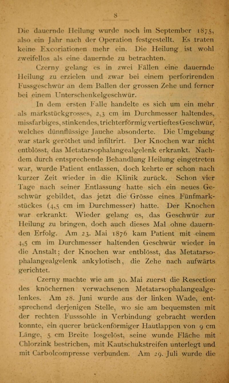 ein Jahr nach der < Operation festgestellt. Es traten Excoriationen mehr ein. Die Heilung ist wohl zweifellos als eine dauernde zu betrachten. rny gelang es in zwei Fällen eine dauernde Heilung zu erzielen und zwar bei einem perforirenden geschwür an dem Ballen der grossen Zehe und ferner bei einem Uhterschenkelgeschwür. In dem ersten Falle handelte es sich um ein mehr als marlcstückgrosses, 2,3 cm im Durchmesser haltendes, missfarbiges, stinkendes, trichterförmig vertieftes« reschwür, wcli lies dünnflüssige Jauche absonderte. Die Umgebung war stark geröthet und infiltrirt. l)<-r Knochen war nicht entblösst das Metatärsophalangealgelenk erkrankt. Nach- dem durch entsprechende Behandlung Heilung eingetreten war. wurde Patient entlassen, doch kehrte er schon nach kurzer Zeit wieder in die Klinik zurück. Schon vier Lage nach seiner Entlassung hatte sich ein neues Ge- schwür gebildet, das jetzt die Grösse eines Fünfmark- stückes (4,5 cm im Durchmesser) hatte. Der Knochen war erkrankt. Wieder gelang es, das Geschwür zur Heilung zu bringen, doch auch dieses Mal ohne dauern- den Erfolg. Am 25. Mai 1876 kam Patient mit einem m im Durchmesser haltenden Geschwür wieder in die Anstalt: der Knochen war entblösst, das Metatarso- phalangealgelenk ankylotisch, die Zehe nach aufwärts gerichtet. Czerny machte wie am 30. Mai zuerst die Kesection des knöchernen verwachsenen Metatarsophalangealge- lenkes. Am 28. Juni wurde aus der linken Wade, ent- sprechend derjenigen Stelle, wo sie am bequemsten mit der reihten Fusssohle in Verbindung gebracht werden konnte, .in querer brückenfbrmiger Haütlappcn von 9 cm s 'in 1'reite losgelöst, seine wunde Fläche mit Chlorzink bestrichen, mit Kautsehukstrcifcn unterlegt und mit Carbolcompresse verbunden. Am 29. Juli wurde die