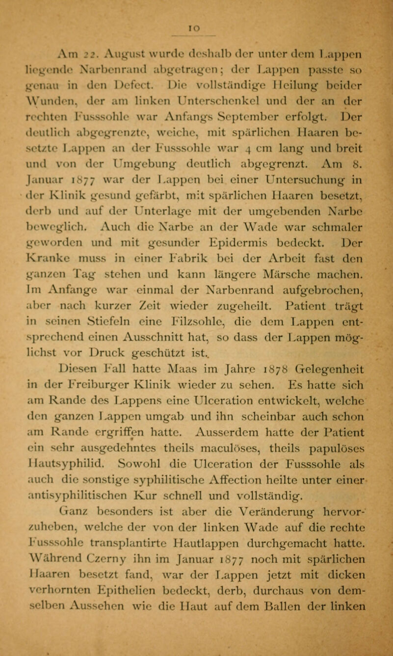 !0 Am 22. August wurde deshalb der unter dem Lappen i*l«- Narbenrand abgetragen; der Lappen passte so in den Defect. Die vollständige Heilung beider Wunden, der am linken Unterschenkel und der an der rechten Fusssohle war Anfangs September erfolgt; her deutln li abgegrenzte, weiche, mit spärlichen Haaren be- setzte i..q.|i.n an iler Fusssohle war i cm lang- und breit und von «1er Umgebung deutlich abgegrenzt. Ana 8. Januar \-;; war der Lappen bei einer Untersuchung in der Klinik gesund gefärbt, mit spärlichen Ilaaren besetzt, derb und auf der Unterlage mit der umgebenden Narbe beweglich. Auch die Narbe an «1er Wade war schmaler geworden und mit gesunder Epidermis bedeckt. her Kranke muss in einer Fabrik bei der Arbeit fast den ganzen Tag stehen und kann längere Märsche machen. Im Anfange war einmal der Narbenrand aufgebrochen, aber nach kurzer Zeit wieder zugeheilt. Patient trägt in seinen Stiefeln eine Filzsohle, die dem Lappen ent- sprechend einen Ausschnitt hat, so dass der Lappen mög- lichst vor Druck geschützt ist. Diesen hall hatte Maas im Jahre ],s;,s Gelegenheit in der Freiburger Klinik wieder zu sehen. Es hatte sich am Rande des Lappens eine Ulccration entwickelt, welche den ganzen Lappen umgab und ihn scheinbar auch schon am Rande ergriffen hatte. Ausserdem hatte der Patient ein sehr ausgedehntes theils maculöses, theils papulöses Hautsyphilid. Sowohl die Ulceration der Fusssohle als auch die sonstige syphilitische Affection heilte unter einer antisyphilitischen Kur schnell und vollständig. <ianz besonders ist aber die Veränderung hervor- zuheben, welche der von der linken Wade auf die rechte Fusssohle transplantirte Hautlappen durchgemacht hatte. Während Czemy ihn im Januar 1N77 noch mit spärlichen Haaren besitzt fand, war der Lappen jetzt mit dicken verhornten Epithelien bedeckt, derb, durchaus von dem- selben Aussehen wie die Haut auf dem Ballen der linken