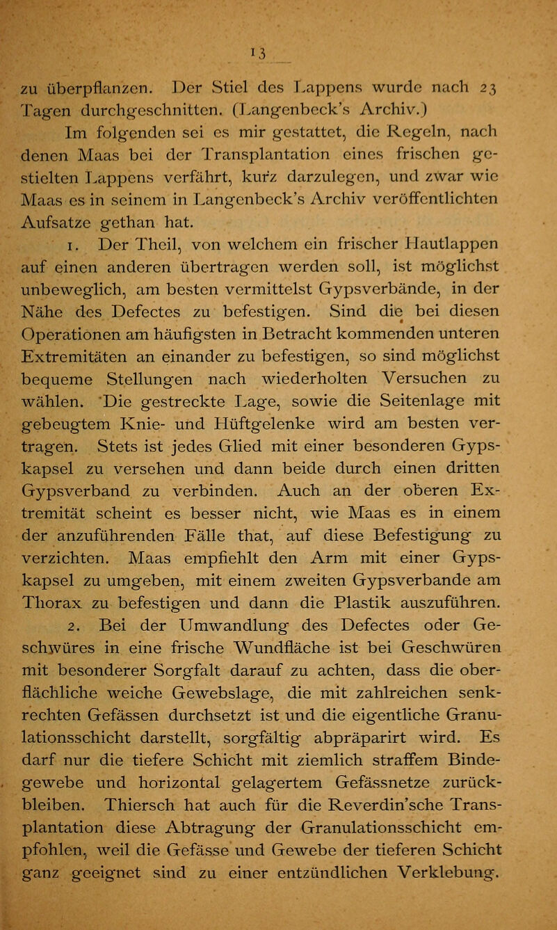 zu überpflanzen. Der Stiel des Lappens wurde nach 23 Tagen durchgeschnitten. (Langcnbcck's Archiv.) Im folgenden sei es mir gestattet, die Regeln, nach denen Maas bei der Transplantation eines frischen ge- stielten Lappens verfährt, kurz darzulegen, und zwar wie Maas es in seinem in Langcnbcck's Archiv veröffentlichten Aufsatze gethan hat. 1. Der Thcil, von welchem ein frischer llautlappen auf einen anderen übertragen werden soll, ist möglichst unbeweglich, am besten vermittelst Gypsverbände, in der Nähe des Defectes zu befestigen. Sind die bei diesen Operationen am häufigsten in Betracht kommenden unteren Extremitäten an einander zu befestigen, so sind möglichst bequeme Stellungen nach wiederholten Versuchen zu wählen. Die gestreckte Lage, sowie die Seitenlage mit gebeugtem Knie- und Hüftgelenke wird am besten ver- tragen. Stets ist jedes Glied mit einer besonderen Gyps- kapsel zu versehen und dann beide durch einen dritten Gypsverband zu verbinden. Auch an der oberen Ex- tremität scheint es besser nicht, wie Maas es in einem der anzuführenden Fälle that, auf diese Befestigung zu verzichten. Maas empfiehlt den Arm mit einer Gyps- kapsel zu umgeben, mit einem zweiten Gypsverbände am Thorax zu befestigen und dann die Plastik auszuführen. 2. Bei der Umwandlung des Defectes oder Ge- schwüres in eine frische Wundfläche ist bei Geschwüren mit besonderer Sorgfalt darauf zu achten, dass die ober- flächliche weiche Gewebslage, die mit zahlreichen senk- rechten Gefässen durchsetzt ist und die eigentliche Granu- lationsschicht darstellt, sorgfältig abpräparirt wird. Es darf nur die tiefere Schicht mit ziemlich straffem Binde- gewebe und horizontal gelagertem Gefässnetze zurück- bleiben. Thiersch hat auch für die Reverdin'sche Trans- plantation diese Abtragung der Granulationsschicht em- pfohlen, weil die Gefässe und Gewebe der tieferen Schicht ganz geeignet sind zu einer entzündlichen Verklebung.