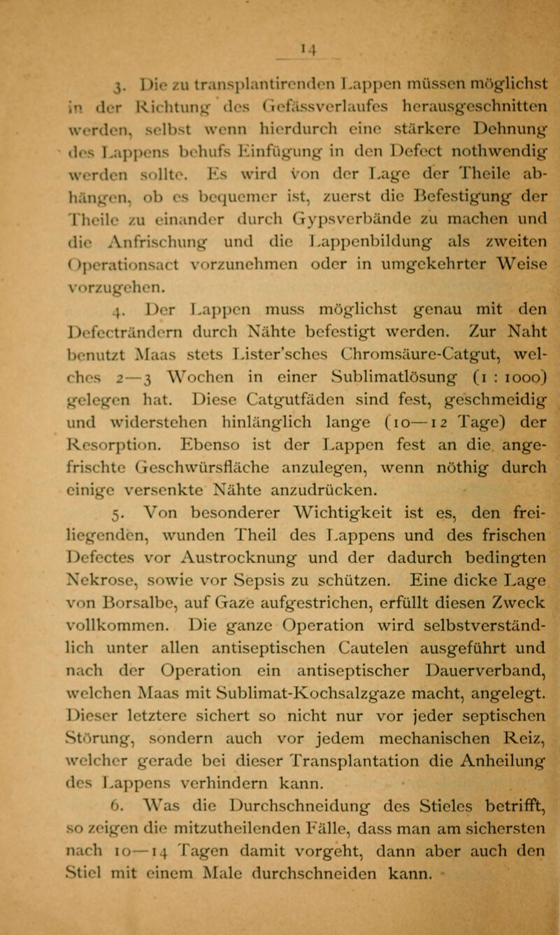 11 \, i >:• zu transplantirenden Lappen müssen möglichst in der Richtung des Gefässverlaufes herausgeschnitten werden, selbst wrim hierdurch eine stärkere Dehnung i appens behufs Einfügung in den Defect nothwendig werden s..]lt.-. Es wird \ - m der 1 .age der Theile ab- i n. eh es bequemer ist, zuerst die Befestigung der I heile zu einander durch Gypsverbände zu machen und die ÄJifrischung und die Lappenbildung als zweiten Operationsacl vorzunehmen oder in umgekehrter Weise vorzugehen. .}. her Lappen muss möglichst genau mit ^\on Defecträndern durch Nähte befestigt werden. Zur Naht benutzt Maas stets Lister'sches Chromsäure-Catgut, wel- ches 2—3 Wochen in einer Sublimatlösung (i : iooo) gelegen hat. Diese Catgutfäden sind fest, geschmeidig und widerstehen hinlänglich lange (io—\2 Tage) der irption. Ebenso ist der Lappen fest an die ange- frischte Geschwürslläche anzulegen, wenn nöthig durch einige versenkte Nähte anzudrücken. 5. Von besonderer Wichtigkeit ist es, den frei- nden, wunden Theil des Lappens und des frischen Defectes vor Austrocknung und der dadurch bedingten Nekrose, sowie vor Sepsis zu schützen. Eine dicke Lage von Borsalbe, auf Gaze aufgestrichen, erfüllt diesen Zweck vollkommen. Die ganze Operation wird selbstverständ- lich unter allen antiseptischen Cautelen ausgeführt und nach der Operation ein antiseptischer Dauerverband, weil h.ii Maas mit Sublimat-Kochsalzgaze macht, angelegt. c letztere sichert so nicht nur vor jeder septischen Storuu-. sondern auch vor jedem mechanischen Reiz, welcher gerade bei dieser Transplantation die Anheilung des Lappens verhindern kann. 6. Was die Durchschneidung des Stieles betrifft, bo zeigen die mitzutheilenden Fälle, dassman am sichersten nach 10—14 Tagen damit vorgeht, dann aber auch den Stiel mit einem Male durchschneiden kann.