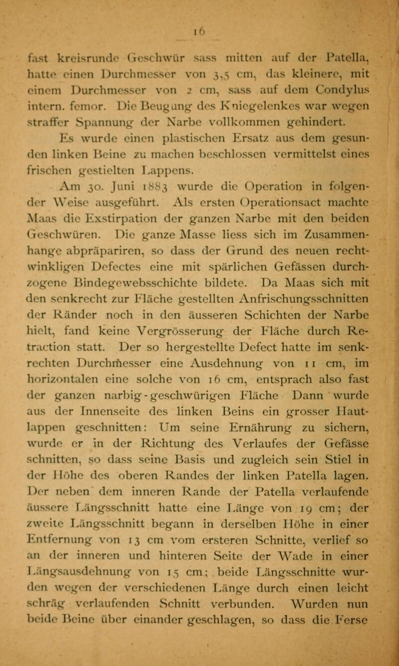 kreisrunde Geschwür sass mitten auf der Patella, hatte einen Durchmesser von 1,5 cm, das kleinere, mit einem Durchmesser von 2 cm, sass auf dem Condylus intern, femor. Die Beugung des Kniegelenkes war wegeil straffer Spannung der Narbe vollkommen gehindert Es wurde -inen plastischen Ersatz aus dem gesun- den linken Beine zu machen beschlossen vermittelst eines frischen gestielten Lappens. Am 30. Juni [883 wurde die (»Iteration in folgen- der Weise ausgeführt. Als ersten Operationsact machte die Exstirpation der ganzen Narbe mit den beiden hwüren. Die ganze Masse Hess sich im Zusammen- hange abpräpariren, so dass der Grund des neuen recht- winkligen Defectes eine mit spärlichen Gefässen durch- zogene Bindegewebsschichte bildete. Da Maas sich mit den senkrecht zur Fläche gestellten Anfrischungsschnitten der K ander noch in den äusseren Schichten der Narbe hielt, fand keine Vergrösserung der Fläche durch R.e- traction statt. Der so hergestellte Defect hatte im senk- rechten Durchmesser eine Ausdehnung von 11 cm, im horizontalen eine solche von 16 cm, entsprach also fast der ganzen narbig-geschwürigen Llächc Dann wurde aus der Innenseite des linken Beins ein grosser Haut- lappen geschnitten: l'm seine Ernährung zu sichern, wurde fr in der Richtung des Verlaufes der Gefässe schnitten, so dass seine Basis und zugleich sein Stiel in der Höhe des oberen Randes der linken Patella lagen. l)er aeben dem inneren Rande der Patella verlaufende äu^s.-re Längsschnitt hatte eine Länge von 19 cm: der zweite Längsschnitt begann in derselben Höhe in einer Entfernung von 13 cm vom ersteren Schnitte, verlief so an der inneren und hinteren Seite der Wade in einer -ausdehnung von 15 cm: beide Längsschnitte wur- den wegen der verschiedenen Länge durch einen leicht schräg verlaufenden Schnitt verbunden. Wurden nun Beine über einander geschlagen, so dass die Ferse