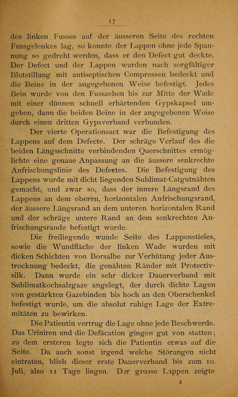 17 des linken Kusses auf der äusseren Seite des rechten Fussgclenkes lag, so konnte der Lappen ohno jede Span- nung so gedreht werden, dass er den Defcct gut deckte. Der Defcct und der Lappen wurden nach sorgfältiger Blutstillung mit antiseptischen Compressen bedeckt und die Beine in der angegebenen Weise befestigt, jedes Bein wurde von den Fusszehen bis zur Mitte der Wade mit einer dünnen schnell erhärtenden Gypskapsel um- geben, dann die beiden Beine in der angegebenen Weise durch einen dritten Gypsverband verbunden. Der vierte Operationsact war die Befestigung des Lappens auf dem Defecte. Der schräge Verlauf des die beiden Längsschnitte verbindenden Querschnittes ermög- lichte eine genaue Anpassung an die äussere senkrechte Anfrischungslinie des Defeetes. Die Befestigung des Lappens wurde mit dicht liegenden Sublimat-Catgutnähten gemacht, und zwar so, dass der innere Längsrand des Lappens an dem oberen, horizontalen Anfrischungsrand, der äussere Längsrand an dem unteren horizontalen Rand und der schräge untere Rand an dem senkrechten An- frischungsrande befestigt wurde. Die freiliegende wunde Seite des Lappenstieles, sowie die Wundfläche der linken Wade wurden mit dicken Schichten von Borsalbe zur Verhütung jeder Aus- trocknung bedeckt, die genähten Ränder mit Protectiv- silk. Dann wurde ein sehr dicker Dauerverband mit Sublimatkochsalzgaze angelegt, der durch dichte Lagen von gestärkten Gazebinden bis hoch an den Oberschenkel befestigt wurde, um die absolut ruhige Lage der Extre- mitäten zu bewirken. Die Patientin vertrug die Lage ohne jede Beschwerde. Das Uriniren und die Defäcation gingen gut von statten; zu dem ersteren legte sich die Patientin etwas auf die Seite. Da auch sonst irgend welche Störungen nicht eintraten, blieb dieser erste Dauer verband bis zum 10.