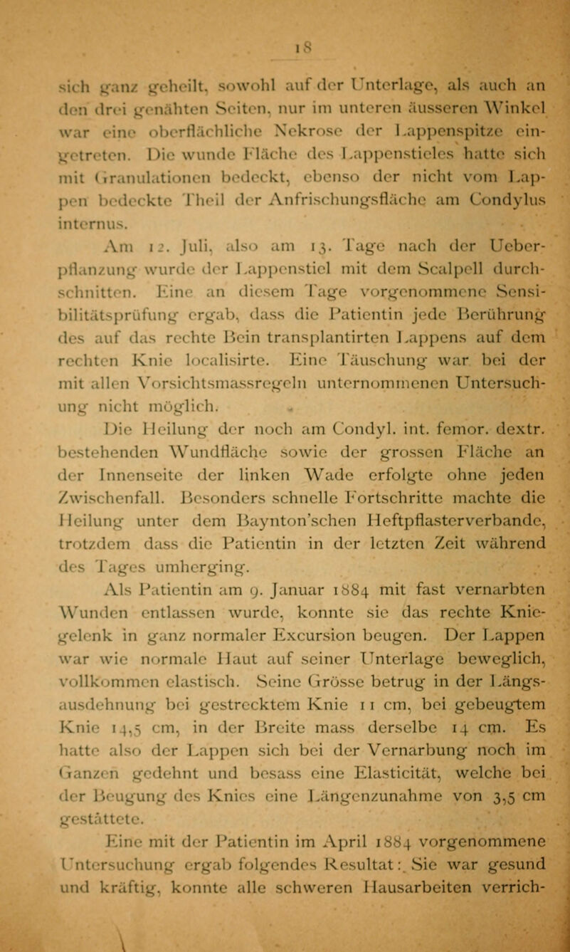 sich . heilt, sowohl auf der Unterlage, als auch an Seiten, nur im unteren äusseren Winkel war eine oberflächliche Nekrose der Lappenspitze ein- ten. Die wunde Fläche des Lappenstieles hatte sich mit Granulationen bedeckt, ebenso der nicht vom Lap- pen bedeckte [Tieil der Anfrischungsfläche am Condylus internus. Am i-'. Juli, also am 13. rage na<h der Ueber- pflanzung wurde der Lappenstiel mit dem Scalpell durch- schnitten. Eine an diesem Tage vorgenommene Sensi- bilitätsprüfung ergab, dass die Patientin jede Berührung luf das rechte Bein transplantirten Lappens auf dem rechten Knie localisirte. Eine räuschung war bei der mit allen Vorsichtsmassregeln unternommenen Untersuch- ung nicht möglich. Heilung der noch am Condyl. int. femor. dextr. bestehenden Wundfläche sowie der grossen Madie an der [nnenseite der linken Wade erfolgte ohne jeden Zwischenfall. Besonders schnelle Fortschritte machte die Heilung unter dem Baynton'schen Heftpflasterverbande, trotzdem dass die Patientin in der letzten Zeit während des imherging. Als Patientin am 9. Januar [884 mit fast vernarbten Wunden entlassen wurde, konnte sie das rechte Knie- gelenk in ganz normaler Excursion beugen. Der Lappen war wie normale Haut auf seiner Unterlage beweglich, vollkommen elastisch. Seim; Grösse betrug in der Längs- ausdehnung bei gestrecktem Knie 11 cm. bei gebeugtem Knie 1 ;.;, < in. in der Breite mass derselbe 14 cm. Es hatte also der Lappen sich bei der Vernarbung noch im u gedehnt und besass eine Elasticität, welche bei der Beugung des Knies eine Längenzunahme von 3,5 cm te. Eine mit der Patientin im April 1884 vorgenommene Untersuchung ergab folgendes Resultat: Sie war gesund und kräftig, konnte alle schweren Hausarbeiten verrich-