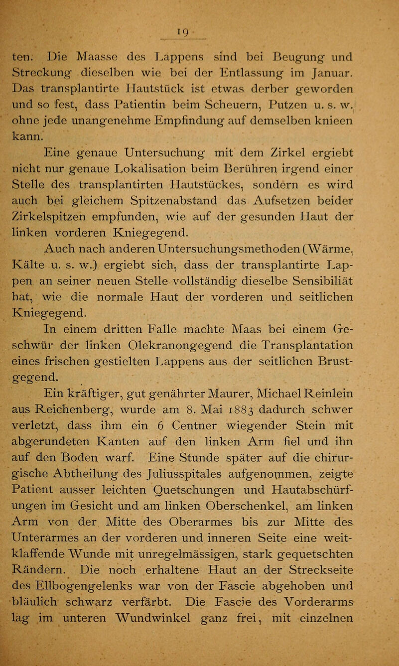 i_9 ton. Die Maassc des Läppens sind bei Beugung und Streckung dieselben wie bei der Entlassung- im Januar. Das transplantirte Hautstück ist etwas derber geworden und so fest, dass Patientin beim Scheuern, Putzen u. s. w. ohne jede unangenehme Empfindung auf demselben knieen kann. Eine genaue Untersuchung mit dem Zirkel ergiebt nicht nur genaue Lokalisation beim Berühren irgend einer Stelle des transplantirten Hautstückes, sondern es wird auch bei gleichem Spitzenabstand das Aufsetzen beider Zirkelspitzen empfunden, wie auf der gesunden Haut der linken vorderen Kniegegend. Auch nach anderen Untersuchungsmethoden (Wärme, Kälte u. s. w.) ergiebt sich, dass der transplantirte Lap- pen an seiner neuen Stelle vollständig dieselbe Sensibiliät hat, wie die normale Plaut der vorderen und seitlichen Kniegegend. In einem dritten Falle machte Maas bei einem Ge- schwür der linken Olekranongegend die Transplantation eines frischen gestielten Lappens aus der seitlichen Brust- gegend. Ein kräftiger, gut genährter Maurer, Michael Reinlein aus Reichenberg, wurde am 8. Mai 1883 dadurch schwer verletzt, dass ihm ein 6 Centner wiegender Stein mit abgerundeten Kanten auf den linken Arm fiel und ihn auf den Boden warf. Eine Stunde später auf die chirur- gische Abtheilung des Juliusspitales aufgenommen, zeigte Patient ausser leichten Quetschungen und Hautabschürf- ungen im Gesicht und am linken Oberschenkel, am linken Arm von der Mitte des Oberarmes bis zur Mitte des Unterarmes an der vorderen und inneren Seite eine weit- klaffende Wunde mit unregelmässig'en, stark gequetschten Rändern. Die noch erhaltene Haut an der Streckseite des Ellbogengelenks war von der Fascie abgehoben und bläulich schwarz verfärbt. Die Fascie des Vorderarms lag im unteren Wundwinkel ganz frei, mit einzelnen