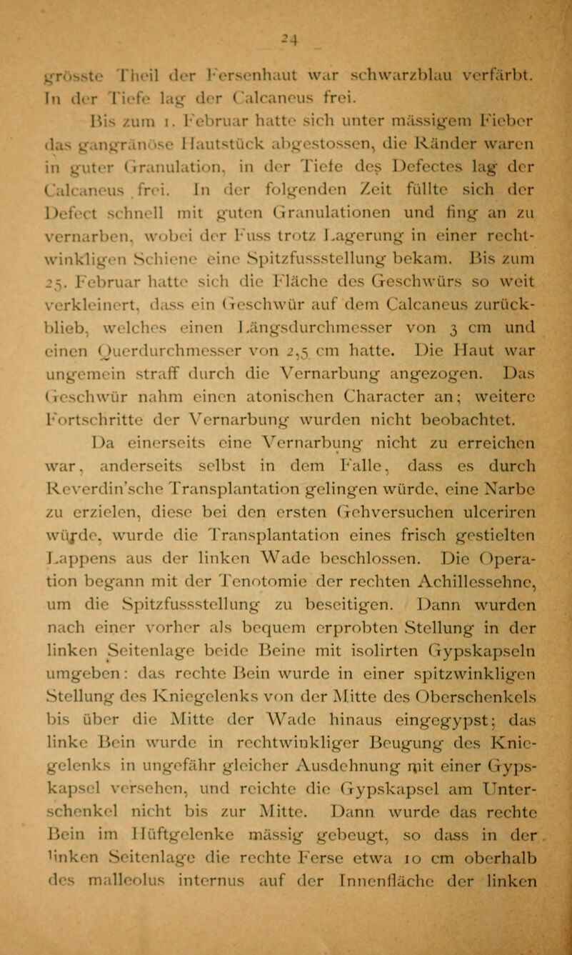 grösste I'heil der Fersenhaut war schwarzblau verfärbt. In der riefe lag der < lalcaneus frei. um i. Februar hatte sich unter massigem Fieber : lautstück abgestossen, die Ränder waren ter Granulation, in der Tiefe des Defectes lag der Calcaneus .frei. In der folgenden Zeit füllte sich der I schnell mit guten Granulationen und fing an zu vernarben, wobei der Fuss trotz Lagerung in einer recht- wink] ^ S hiene eine Spitzrussstellung bekam. Bis zum ebruar hatte sich die Fläche des Geschwürs so weit verkleinert, dass ein Geschwür auf dem Calcaneus zurück- blieb, welches einen r«ängsdurchmesser v<>n 3 cm und einen Querdurchmesser von 2,5 cm hau«. Die Haut war mein straff durch die Vernarbung angezogen. Das Geschwür nahm einen atonischen Character an; weitere Fortschritte der Vernarbung wurden nicht beobachtet. Da einerseits eine Vernarbung nicht zu erreichen war. anderseits selbst in dem Falle, dass es durch Reverdin'sche Transplantation gelingen würde, eine Xarbe zu erzielen, diese bei den ersten Gehversuchen ulceriren wiij-de. wurde die Transplantation eines frisch gestielten Lappens aus der linken Wade beschlossen. Die Opera- tion begann mit der Tenotomie der rechten Achillessehne, um die Spitzfussstellung zu beseitigen. Dann wurden einer vorher als bequem erprobten Stellung in der linken Seitenlage beide Beine mit isolirten Gypskapseln umgeben: das rechte Bein wurde in einer spitzwinkligen Stellung des Kniegelenks von der Mitte des (iberschenkels bis über die Mitte der Wade hinaus eingegypst; das linke Bein wurde in rechtwinkliger Beugung des Knie- gelenks in ungefähr gleicher Ausdehnung mit einer Gyps- kapsel versehen, und reichte die Gypskapsel am Unter- schenkel nicht bis zur Mitte. Dann wurde das rechte Bein im Hüftgelenke massig gebeugt, so dass in der linken Seitenlage die rechte Ferse etwa 10 cm oberhalb des malleolus internus auf der [nnenfläche der linken