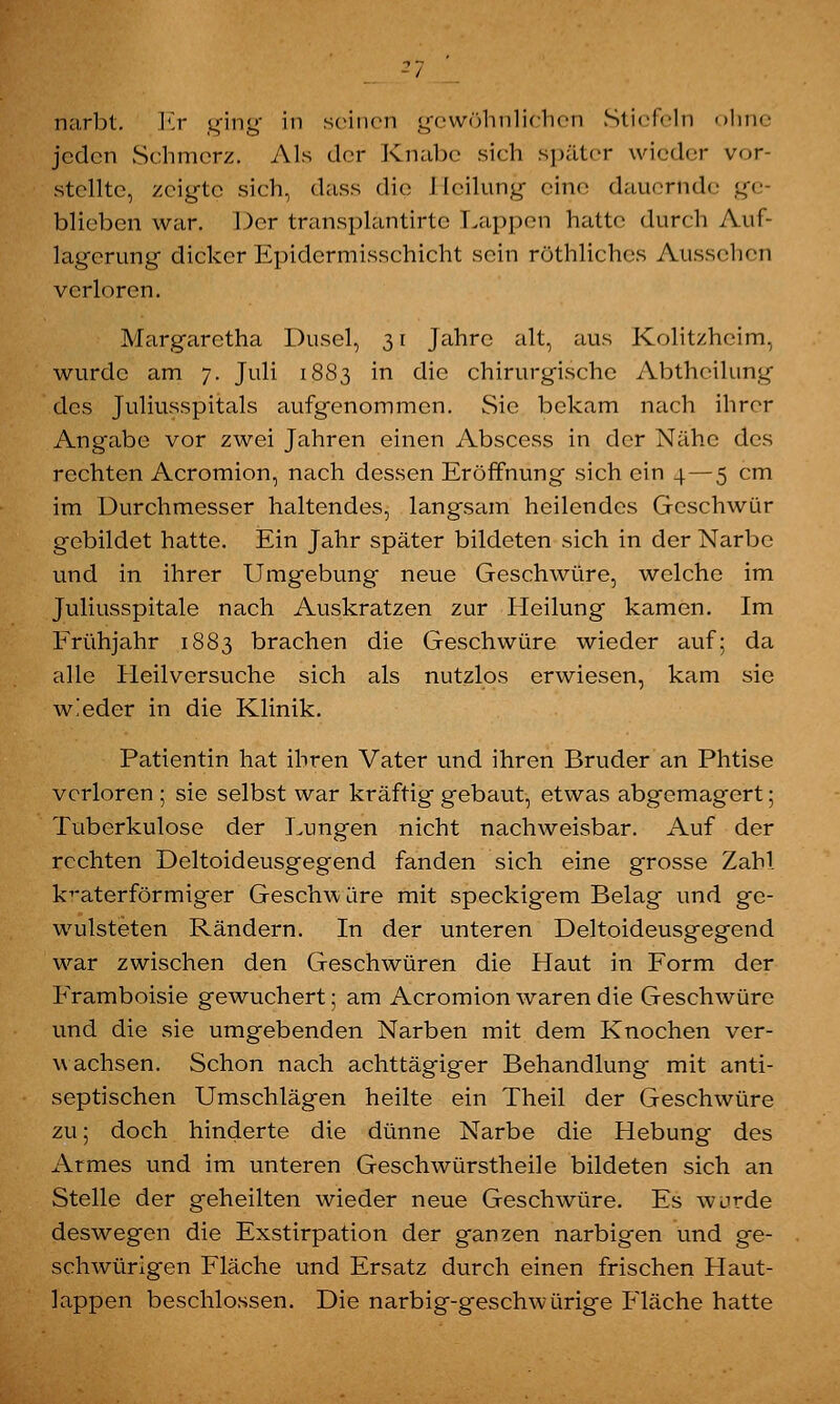 narbt. Kr ging in seinen gewöhnlichen Stiefeln ohne jeden Schmerz. Als der Knabe sich später wieder vor- stellte, zeigte sich, dass die Heilung eine dauernde ge- blieben war. Der transplantirtc Lappen hatte durch Auf- lagerung dicker Epidermisschicht sein rechliches Aussehen verleren. Margarctha Dusel, 31 Jahre alt, aus Kolitzheim, wurde am 7. Juli 1883 in die chirurgische Abtheilung des Juliusspitals aufgenommen. Sie bekam nach ihrer Angabe vor zwei Jahren einen Abscess in der Nähe des rechten Acromion, nach dessen Eröffnung sich ein 4 — 5 cm im Durchmesser haltendes, langsam heilendes Geschwür gebildet hatte. Ein Jahr später bildeten sich in der Narbe und in ihrer Umgebung neue Geschwüre, welche im Juliusspitale nach Auskratzen zur Heilung kamen. Im Frühjahr 1883 brachen die Geschwüre wieder auf; da alle Heilversuche sich als nutzlos erwiesen, kam sie wieder in die Klinik. Patientin hat ihren Vater und ihren Bruder an Phtise verloren ; sie selbst war kräftig gebaut, etwas abgemagert; Tuberkulose der Lungen nicht nachweisbar. Auf der rechten Deltoideusgegend fanden sich eine grosse Zahl kvaterförmiger Geschwüre mit speckigem Belag und ge- wulsteten Rändern. In der unteren Deltoideusgegend war zwischen den Geschwüren die Haut in Form der Framboisie gewuchert; am Acromion waren die Geschwüre und die sie umgebenden Narben mit dem Knochen ver- wachsen. Schon nach achttägiger Behandlung mit anti- septischen Umschlägen heilte ein Theil der Geschwüre zu; doch hinderte die dünne Narbe die Hebung des Armes und im unteren Geschwürstheile bildeten sich an Stelle der geheilten wieder neue Geschwüre. Es wurde deswegen die Exstirpation der ganzen narbigen und ge- schwürigen Fläche und Ersatz durch einen frischen Haut- lappen beschlossen. Die narbig-geschwürige Fläche hatte