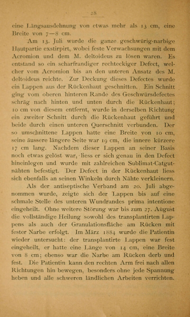 eine Längsausdehnung von etwas mehr als \;, cm, eine Br< ite \'!i 7 — 9 i in. Am i;. Juli wurde die ganze geschwürig-narbige Hautpartie exstirpirt, wobei feste Verwachsungen mit dem Axromion und dem M. deltoideus zu lösen waren. Es entstand so ein scharfrandiger rechteckiger Defect, wel- cher vom Acromion bis an den unteren Ansatz d< M. deltoideus reichte. Zur Deckung dieses Defectes wurde ein Lappen aus der Rückenhaut geschnitten. Ein Schnitt ging vom oberen hinteren Rande des Geschwürsdefectes schräg nach hinten und unten durch die Rückenhaut; i von diesem entfernt, wurde in derselben Richtung ein zweiter Schnitt durch die Rückenhaut geführt und beide durch einen unteren Querschnitt verbunden. Der so umschnittene Lappen hatte eine Breite von m cm, seine äussere längere Seite war [g cm, die innere kürzere 17 cm lang. Nachdem dieser Lappen an seiner Basis noch etwas gelöst war,*liesser sich genau in den Defect hineinlegen und wurde mit /ahlreichen Sublimat-Catgut- nähten befestigt. Der Defect in der Ruckenhaut Hess sich ebenfalls an seinen Winkeln durch Nähte verkleinern. Als der antiseptische Verband am 20. Juli abge- nommen wurde, zeigte sich der Lappen bis auf eine schm.de Stell«- des unteren Wundrandes prima intentione eingeheilt. Ohne weitere Störung war bis zum 27. August die vollständige Heilung sowohl des transplantirten Lap- pens als auch der Granulationsfläche am Rücken mit fester Narbe erfolgt. Im März 1884 wurde die Patientin wieder untersucht: der transplantirte Lappen war fest eingeheilt, er hatte eine Länge von 14 cm, eine Breite : ebenso war die Narbe am Rücken derb und fest Li'' Patientin kann den rechten Arm frei nach allen Richtungen hin bewegen, besonders ohne jede Spannung heben und alle schweren ländlichen Arbeiten verrichten.