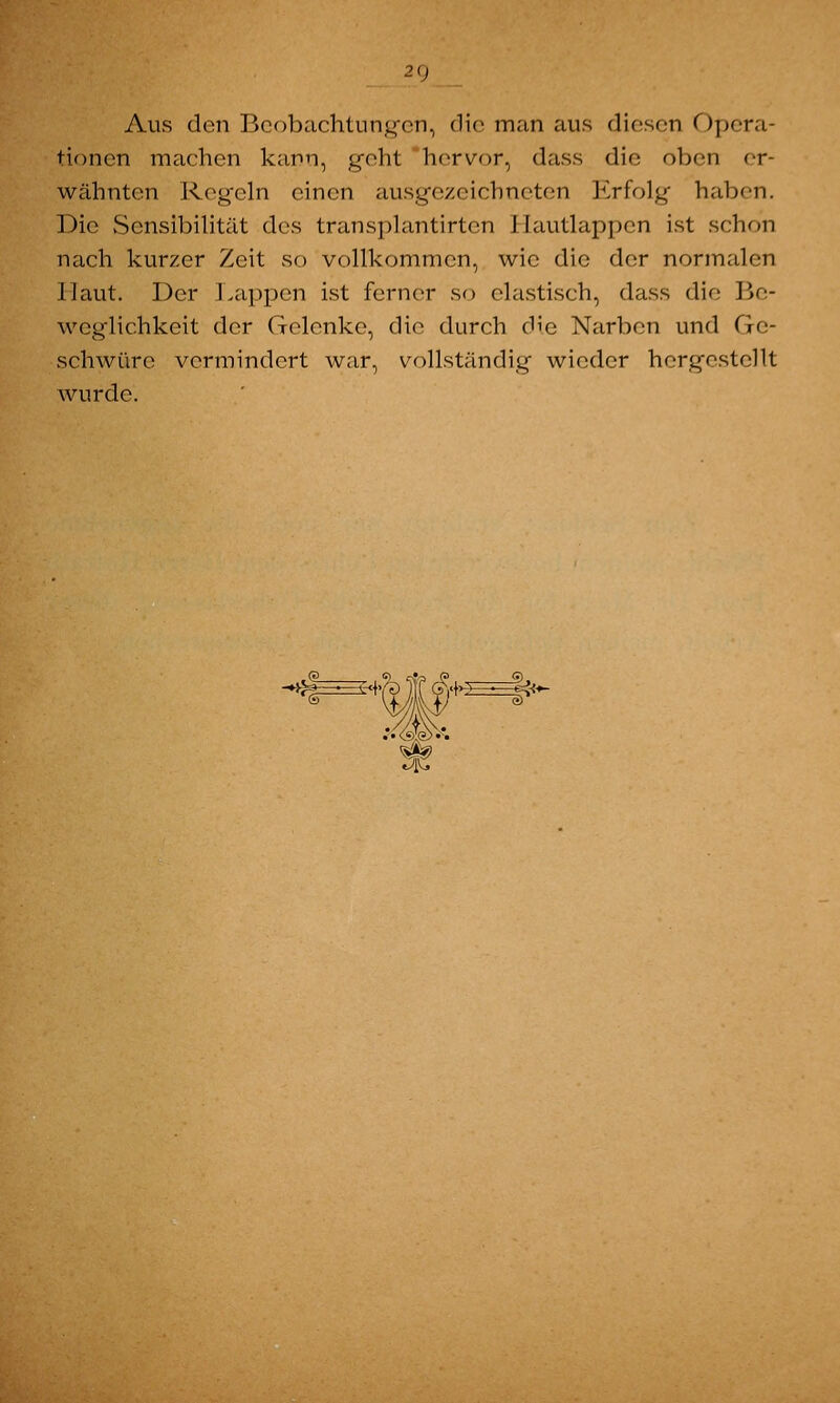 2<) Aus den Beobachtungen, die man aus diesen Opera- tionen machen kann, geht hervor, dass die oben er- wähnten Regeln einen ausgezeichneten Erfolg haben. Die Sensibilität des transplantirtcn Hautlappen ist schon nach kurzer Zeit so vollkommen, wie die der normalen Haut. Der Lappen ist ferner so elastisch, dass die Be- weglichkeit der Gelenke, die durch die Narben und Ge- schwüre vermindert war, vollständig wieder hergestellt wurde.