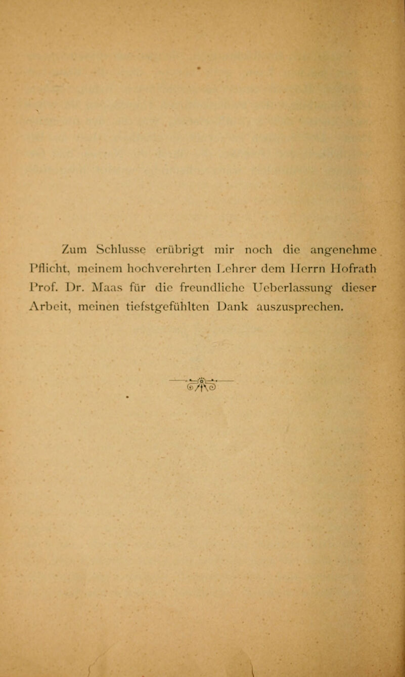 Zum Schlüsse erübrigt mir noch die angenehme Pflicht, meinem hochverehrten Lehrer dem Herrn Hofrath Prof. Dr. Maas für die freundliche Ueberlassung dieser Arbeit, meinen tiefstgefühlten Dank auszusprechen. G/f^sT