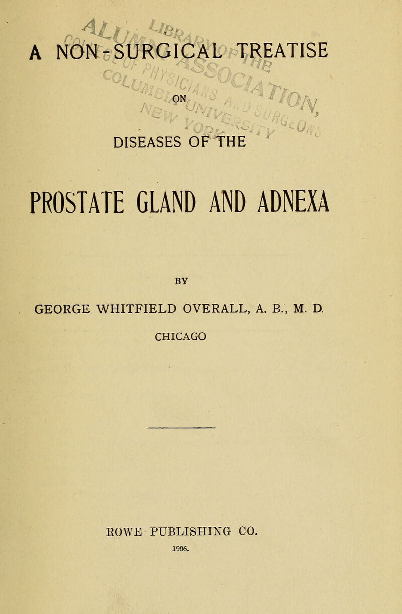 A NON-SURGICAL TREATISE DISEASES OF THE PROSTATE GLAND AND ADNEXA BY GEORGE WHITFIELD OVERALL, A. B., M. D, CHICAGO EOWE PUBLISHING CO. 1906.