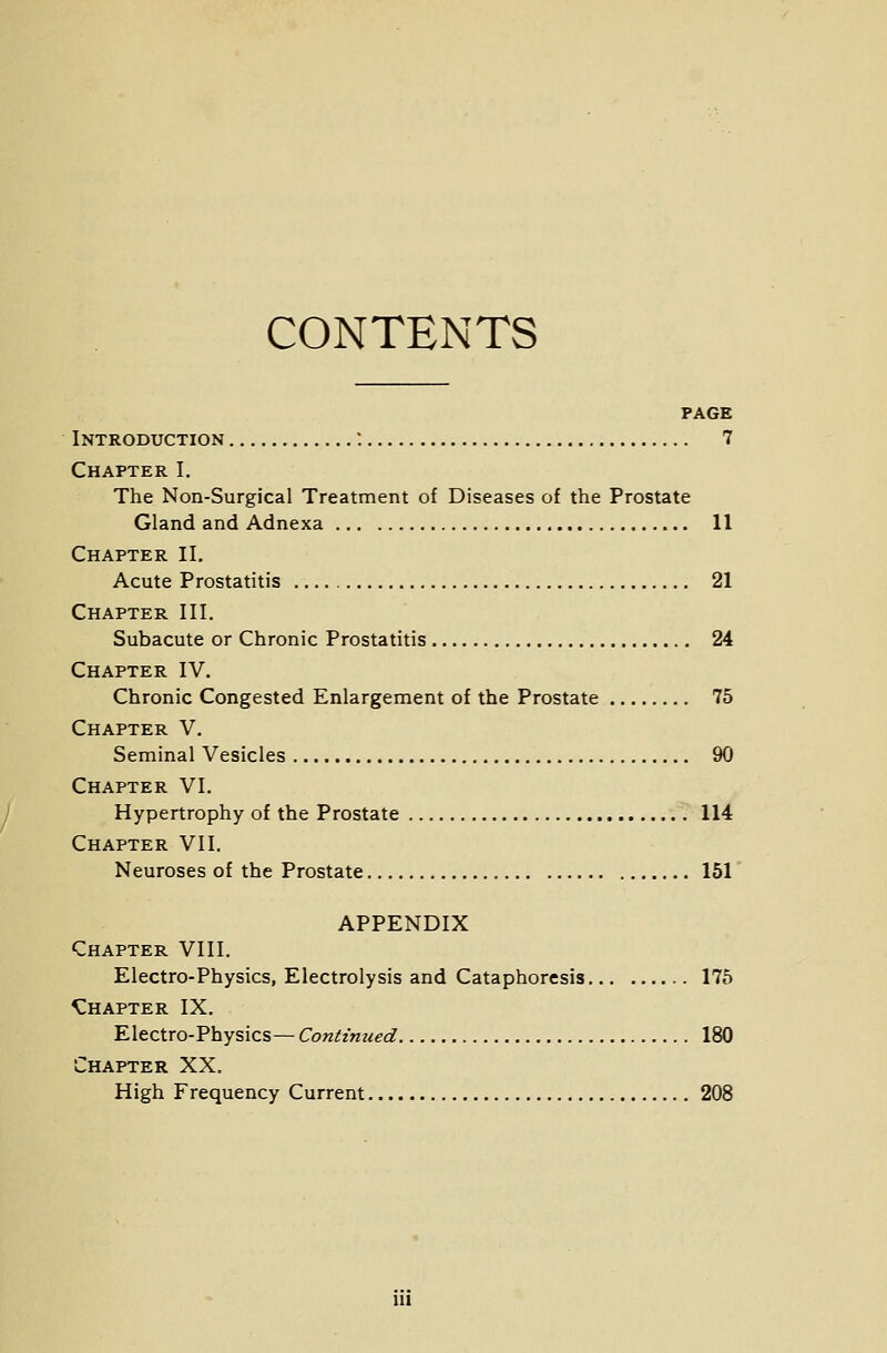 CONTENTS PAGE Introduction : 7 Chapter I. The Non-Surgical Treatment of Diseases of the Prostate Gland and Adnexa 11 Chapter II. Acute Prostatitis 21 Chapter III. Subacute or Chronic Prostatitis 24 Chapter IV. Chronic Congested Enlargement of the Prostate 75 Chapter V. Seminal Vesicles 90 Chapter VI. Hypertrophy of the Prostate 114 Chapter VII. Neuroses of the Prostate 151 APPENDIX Chapter VIII. Electro-Physics, Electrolysis and Cataphoresis 175 Chapter IX. Electro-Physics— Continued 180 Chapter XX. High Frequency Current 208