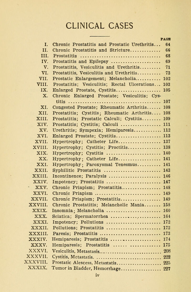 CLINICAL CASES PAOB I. Chronic Prostatitis and Prostatic Urethritis... 64 II. Chronic Prostatitis and Stricture 66 III. Prostatitis 68 IV. Prostatitis and Epilepsy 69 V. Prostatitis, Vesiculitis and Urethritis 71 VI. Prostatitis, Vesiculitis and Urethritis 73 VII. Prostatic Enlargement; Melancholia 102 VIII. Prostatitis; Vesiculitis; Rectal Ulcerations... 103 IX. Enlarged Prostate, Cystitis 105 X. Chronic Enlarged Prostate; Vesiculitis; Cys- titis 107 XI. Congested Prostate; Rheumatic Arthritis 108 XII. Prostatitis; Cystitis; Rheumatic Arthritis.... 108 XIII. Prostatitis; Prostatic Calculi; Cystitis 109 XIV. Prostatitis; Cystitis; Calculi Ill XV. Urethritis; Sympexia; Hemiparesis 112 XVI. Enlarged Prostate; Cystitis 113 XVII. Hypertrophy; Catheter Life 137 XVIII. Hypertrophy; Cystitis; Proctitis 138 XIX. Hypertrophy; Cystitis 140 XX. Hypertrophy; Catheter Life 141 XXI. Hypertrophy; Paroxysmal Tenesmus 141 XXII. Syphilitic Prostatitis 143 XXIII. Incontinence; Paralysis 146 XXIV. Impotency; Prostatitis 147 ' XXV. Chronic Priapism; Prostatitis 148 XXVI. Chronic Priapism 149 XXVII. Chronic Priapism; Prostatitis 149 XXVIII. Chronic Prostatitis; Melancholic Mania 158 XXIX. Insomnia; Melancholia 160 XXX. Sciatica; Spermatorrhea 164 XXXI. Impotency; Pollutions 172 XXXII. Pollutions; Prostatitis 172 XXXIII. Paresis; Prostatitis 173 XXXIV. Hemiparesis; Prostatitis 174 XXXV. Hemiparesis; Prostatitis 175 XXXVI. Vesiculitis. Metastasis 208 XXXVII. Cystitis, Mctastatis 222 XXXVIII. Prostatic Alescess, Metastatis 225 XXXIX. Tumor in Bladder, Hemorrhage 227
