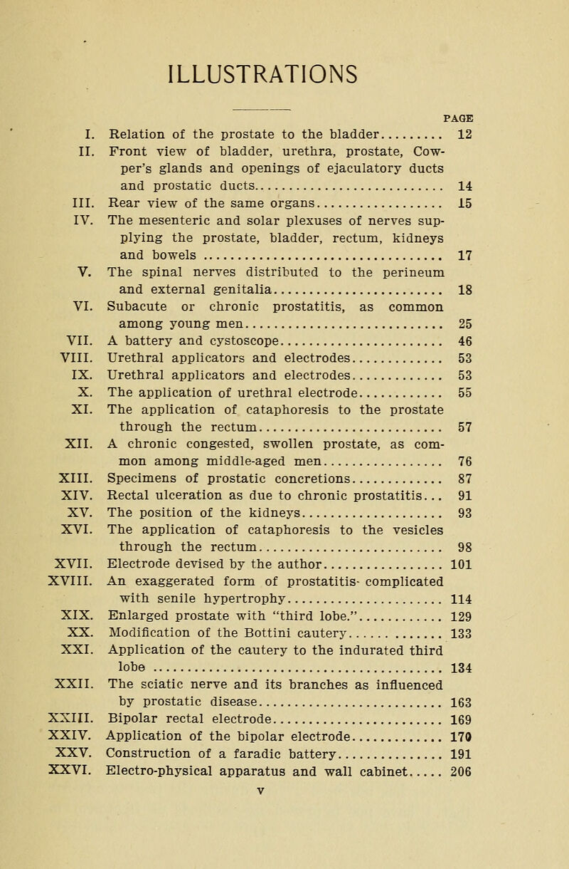 ILLUSTRATIONS PAGE I. Relation of the prostate to the bladder 12 II. Front view of bladder, urethra, prostate, Cow- per's glands and openings of ejaculatory ducts and prostatic ducts 14 III. Rear view of the same organs 15 IV. The mesenteric and solar plexuses of nerves sup- plying the prostate, bladder, rectum, kidneys and bowels 17 V. The spinal nerves distributed to the perineum and external genitalia 18 VI. Subacute or chronic prostatitis, as common among young men 25 VII. A battery and cystoscope 46 VIII. Urethral applicators and electrodes 53 IX. Urethral applicators and electrodes 53 X. The application of urethral electrode 55 XI. The application of cataphoresis to the prostate through the rectum 57 XII. A chronic congested, swollen prostate, as com- mon among middle-aged men 76 XIII. Specimens of prostatic concretions 87 XIV. Rectal ulceration as due to chronic prostatitis... 91 XV. The position of the kidneys 93 XVI. The application of cataphoresis to the vesicles through the rectum 98 XVII. Electrode devised by the author 101 XVIII. An exaggerated form of prostatitis- complicated with senile hypertrophy 114 XIX. Enlarged prostate with third lobe. 129 XX. Modification of the Bottini cautery 133 XXI. Application of the cautery to the indurated third lobe 134 XXII. The sciatic nerve and its branches as influenced by prostatic disease 163 XXIII. Bipolar rectal electrode 169 XXIV. Application of the bipolar electrode 170 XXV. Construction of a faradic battery 191 XXVI. Electro-physical apparatus and wall cabinet 206
