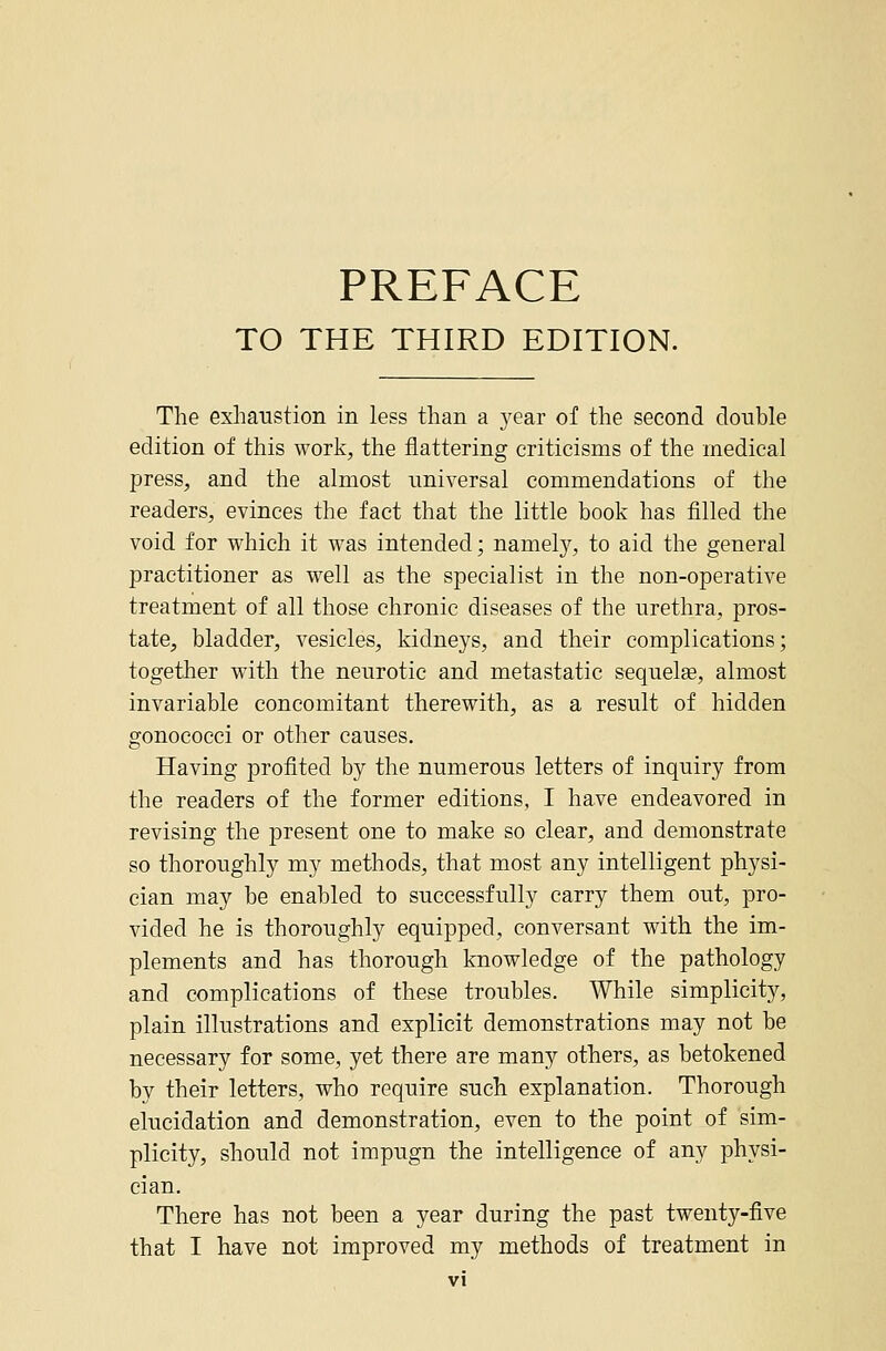 PREFACE TO THE THIRD EDITION. The exhaustion in less than a year of the second double edition of this work, the flattering criticisms of the medical press, and the almost universal commendations of the readers, evinces the fact that the little book has filled the void for which it was intended; namely, to aid the general practitioner as well as the specialist in the non-operative treatment of all those chronic diseases of the urethra, pros- tate, bladder, vesicles, kidneys, and their complications; together with the neurotic and metastatic sequelae, almost invariable concomitant therewith, as a result of hidden gonococci or other causes. Having profited by the numerous letters of inquiry from the readers of the former editions, I have endeavored in revising the present one to make so clear, and demonstrate so thoroughly my methods, that most any intelligent physi- cian may be enabled to successfully carry them out, pro- vided he is thoroughly equipped, conversant with the im- plements and has thorough knowledge of the pathology and complications of these troubles. While simplicity, plain illustrations and explicit demonstrations may not be necessary for some, yet there are many others, as betokened by their letters, who require such explanation. Thorough elucidation and demonstration, even to the point of sim- plicity, should not impugn the intelligence of any physi- cian. There has not been a year during the past twenty-five that I have not improved my methods of treatment in