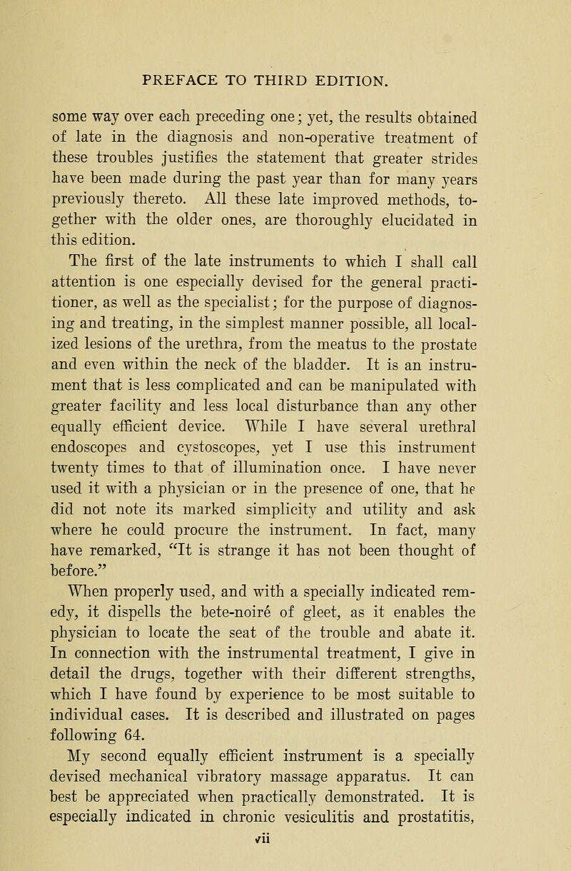 some way over each preceding one; yet, the results obtained of late in the diagnosis and non-operative treatment of these troubles justifies the statement that greater strides have been made during the past year than for many years previously thereto. All these late improved methods, to- gether with the older ones, are thoroughly elucidated in this edition. The first of the late instruments to which I shall call attention is one especially devised for the general practi- tioner, as well as the specialist; for the purpose of diagnos- ing and treating, in the simplest manner possible, all local- ized lesions of the urethra, from the meatus to the prostate and even within the neck of the bladder. It is an instru- ment that is less complicated and can be manipulated with greater facility and less local disturbance than any other equally efficient device. While I have several urethral endoscopes and cystoscopes, yet I use this instrument twenty times to that of illumination once. I have never used it with a physician or in the presence of one, that he did not note its marked simplicity and utility and ask where he could procure the instrument. In fact, many have remarked, It is strange it has not been thought of before. When properly used, and with a specially indicated rem- edy, it dispells the bete-noire of gleet, as it enables the physician to locate the seat of the trouble and abate it. In connection with the instrumental treatment, I give in detail the drugs, together with their different strengths, which I have found by experience to be most suitable to individual cases. It is described and illustrated on pages following 64. My second equally efficient instrument is a specially devised mechanical vibratory massage apparatus. It can best be appreciated when practically demonstrated. It is especially indicated in chronic vesiculitis and prostatitis,